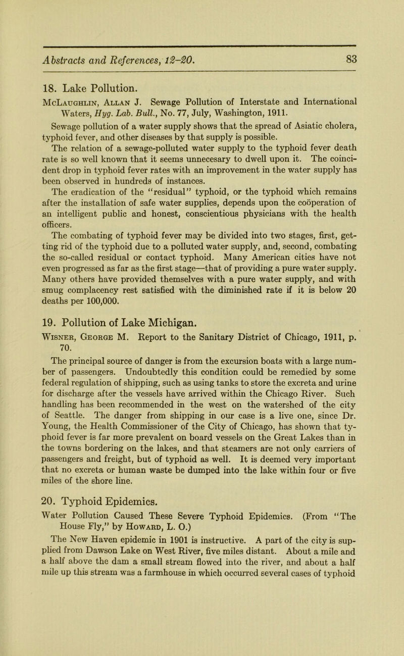 18. Lake Pollution. McLaughlin, Allan J. Sewage Pollution of Interstate and International Waters, Hyg. Lab. Bull., No. 77, July, Washington, 1911. Sewage pollution of a water supply shows that the spread of Asiatic cholera, typhoid fever, and other diseases by that supply is possible. The relation of a sewage-polluted water supply to the typhoid fever death rate is so well known that it seems unnecesary to dwell upon it. The coinci- dent drop in typhoid fever rates with an improvement in the water supply has been observed in hundreds of instances. The eradication of the “residual” typhoid, or the typhoid which remains after the installation of safe water supplies, depends upon the cooperation of an intelligent public and honest, conscientious physicians with the health officers. The combating of typhoid fever may be divided into two stages, first, get- ting rid of the typhoid due to a polluted water supply, and, second, combating the so-called residual or contact typhoid. Many American cities have not even progressed as far as the first stage—that of providing a pure water supply. Many others have provided themselves with a pure water supply, and with smug complacency rest satisfied with the diminished rate if it is below 20 deaths per 100,000. 19. Pollution of Lake Michigan. » WiSNER, George M. Report to the Sanitary District of Chicago, 1911, p. 70. The principal source of danger is from the excursion boats with a large num- ber of passengers. Undoubtedly this condition could be remedied by some federal regulation of shipping, such as using tanks to store the excreta and urine for discharge after the vessels have arrived within the Chicago River. Such handling has been recommended in the west on the watershed of the city of Seattle. The danger from shipping in our case is a live one, since Dr. Young, the Health Commissioner of the City of Chicago, has shown that ty- phoid fever is far more prevalent on board vessels on the Great Lakes than in the towns bordering on the lakes, and that steamers are not only carriers of passengers and freight, but of typhoid as well. It is deemed very important that no excreta or human waste be dumped into the lake within four or five miles of the shore line. 20. Typhoid Epidemics. Water Pollution Caused These Severe Typhoid Epidemics. (From “The House Fly,” by Howard, L. O.) The New Haven epidemic in 1901 is instructive. A part of the city is sup- plied from Dawson Lake on West River, five miles distant. About a mile and a half above the dam a small stream flowed into the river, and about a half mile up this stream was a farmhouse in which occurred several cases of typhoid