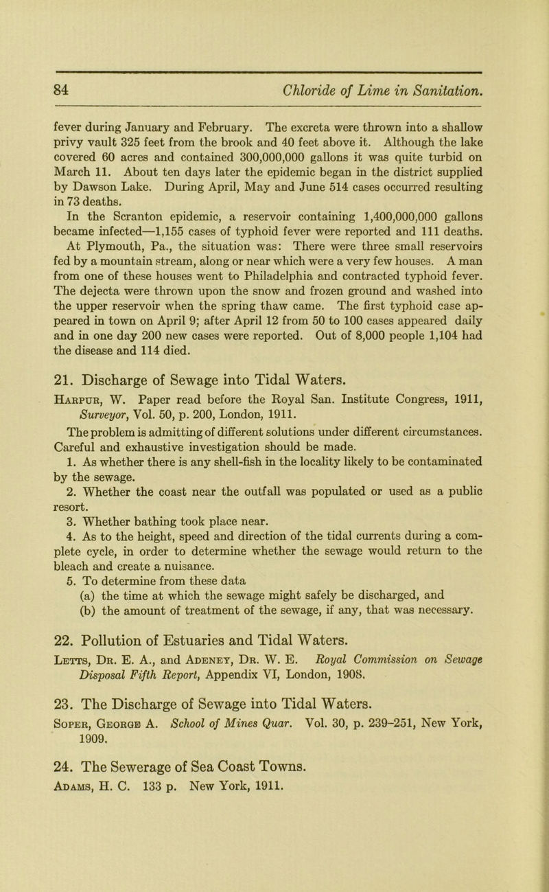 fever during January and February. The excreta were thrown into a shallow privy vault 325 feet from the brook and 40 feet above it. Although the lake covered 60 acres and contained 300,000,000 gallons it was quite turbid on March 11. About ten days later the epidemic began in the district supplied by Dawson Lake. During April, May and June 514 cases occurred resulting in 73 deaths. In the Scranton epidemic, a reservoir containing 1,400,000,000 gallons became infected—1,155 cases of typhoid fever were reported and 111 deaths. At Plymouth, Pa., the situation was: There were three small reservoirs fed by a mountain stream, along or near which were a very few houses. A man from one of these houses went to Philadelphia and contracted typhoid fever. The dejecta were thrown upon the snow and frozen gi’ound and washed into the upper reservoir when the spring thaw came. The first typhoid case ap- peared in town on April 9; after April 12 from 50 to 100 cases appeared daily and in one day 200 new cases were reported. Out of 8,000 people 1,104 had the disease and 114 died. 21. Discharge of Sewage into Tidal Waters. Harpur, W. Paper read before the Royal San. Institute Congi’ess, 1911, Surveyor, Vol. 50, p. 200, London, 1911. The problem is admitting of different solutions under different cu’cumstances. Careful and exhaustive investigation should be made. 1. As whether there is any shell-fish in the locahty likely to be contaminated by the sewage. 2. Whether the coast near the outfall was populated or used as a public resort. 3. Whether bathing took place near. 4. As to the height, speed and direction of the tidal currents during a com- plete cycle, in order to determine whether the sewage would return to the bleach and create a nuisance. 5. To determine from these data (a) the time at which the sewage might safely be discharged, and (b) the amount of treatment of the sewage, if any, that was necessary. 22. Pollution of Estuaries and Tidal Waters. Letts, Dr. E. A., and Adeney, Dr. W. E. Royal Commission on Sewage Disposal Fifth Report, Appendix VI, London, 1908. 23. The Discharge of Sewage into Tidal Waters. Soper, George A. School of Mines Quar. Vol. 30, p. 239-251, New York, 1909. 24. The Sewerage of Sea Coast Towns. Adams, H. C. 133 p. New York, 1911.