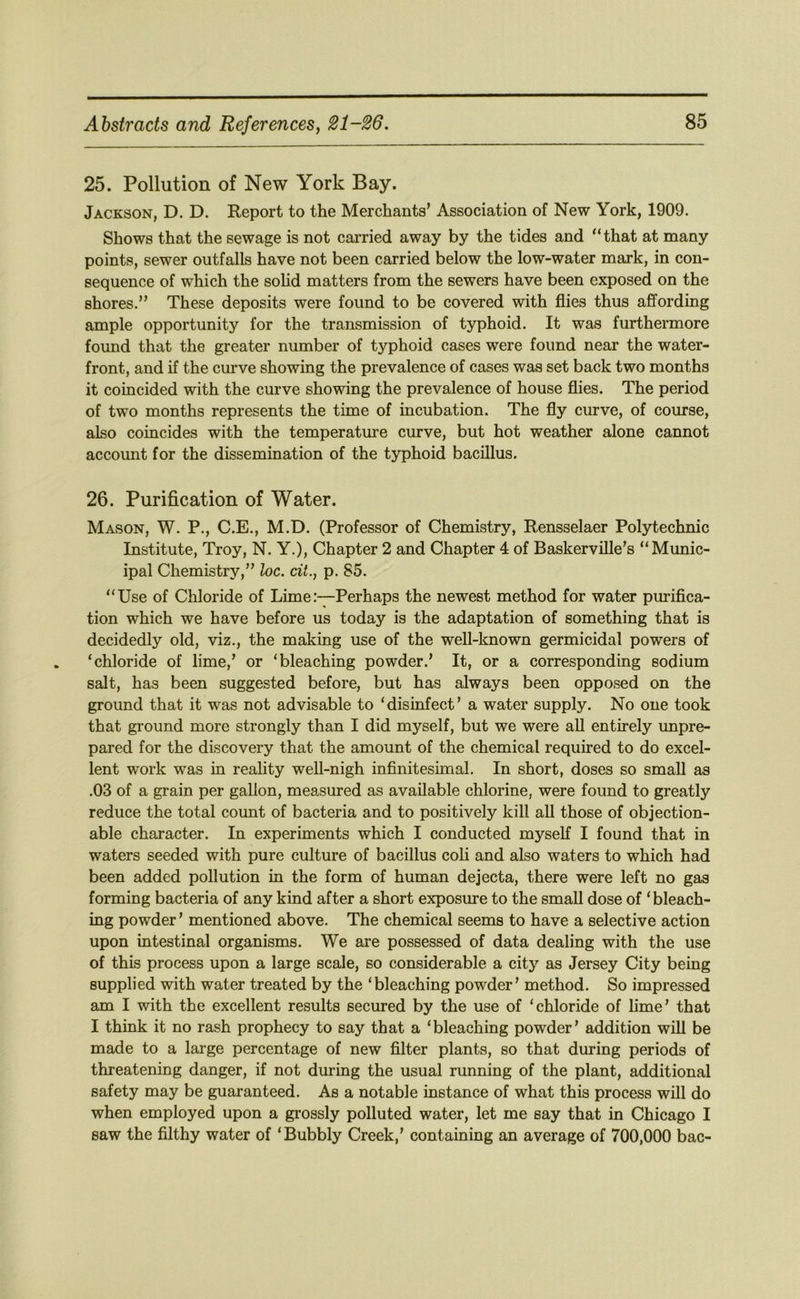 25. Pollution of New York Bay. Jackson, D. D. Report to the Merchants’ Association of New York, 1909. Shows that the sewage is not carried away by the tides and “that at many points, sewer outfalls have not been carried below the low-water mark, in con- sequence of which the sohd matters from the sewers have been exposed on the shores.” These deposits were found to be covered with flies thus affording ample opportunity for the transmission of typhoid. It was furthermore found that the greater number of typhoid cases were found near the water- front, and if the curve showing the prevalence of cases was set back two months it coincided with the curve showing the prevalence of house flies. The period of two months represents the time of incubation. The fly curve, of course, also coincides with the temperatm’e curve, but hot weather alone cannot account for the dissemination of the tjrphoid bacillus. 26. Purification of Water. Mason, W. P., C.E., M.D. (Professor of Chemistry, Rensselaer Polytechnic Institute, Troy, N. Y.), Chapter 2 and Chapter 4 of Baskerville’s “Munic- ipal Chemistry,” loc. cit., p. 85. “Use of Chloride of LimePerhaps the newest method for water purifica- tion which we have before us today is the adaptation of something that is decidedly old, viz., the making use of the well-known germicidal powers of ‘chloride of lime,’ or ‘bleaching powder.’ It, or a corresponding sodium salt, has been suggested before, but has always been opposed on the ground that it was not advisable to ‘disinfect’ a water supply. No one took that ground more strongly than I did myself, but we were all entirely unpre- pared for the discovery that the amount of the chemical required to do excel- lent work was in reality well-nigh infinitesimal. In short, doses so small as .03 of a grain per gallon, measured as available chlorine, were found to greatly reduce the total count of bacteria and to positively kill all those of objection- able character. In experiments which I conducted myself I found that in waters seeded with pure culture of bacillus coli and also waters to which had been added pollution in the form of human dejecta, there were left no gas forming bacteria of any kind after a short exposure to the small dose of ‘bleach- ing powder ’ mentioned above. The chemical seems to have a selective action upon intestinal organisms. We are possessed of data dealing with the use of this process upon a large scale, so considerable a city as Jersey City being supplied with water treated by the ‘bleaching powder’ method. So impressed am I with the excellent results secured by the use of ‘chloride of lime’ that I think it no rash prophecy to say that a ‘bleaching powder’ addition will be made to a large percentage of new filter plants, so that during periods of threatening danger, if not during the usual running of the plant, additional safety may be guaranteed. As a notable instance of what this process will do when employed upon a grossly polluted water, let me say that in Chicago I saw the filthy water of ‘Bubbly Creek,’ containing an average of 700,000 bac-