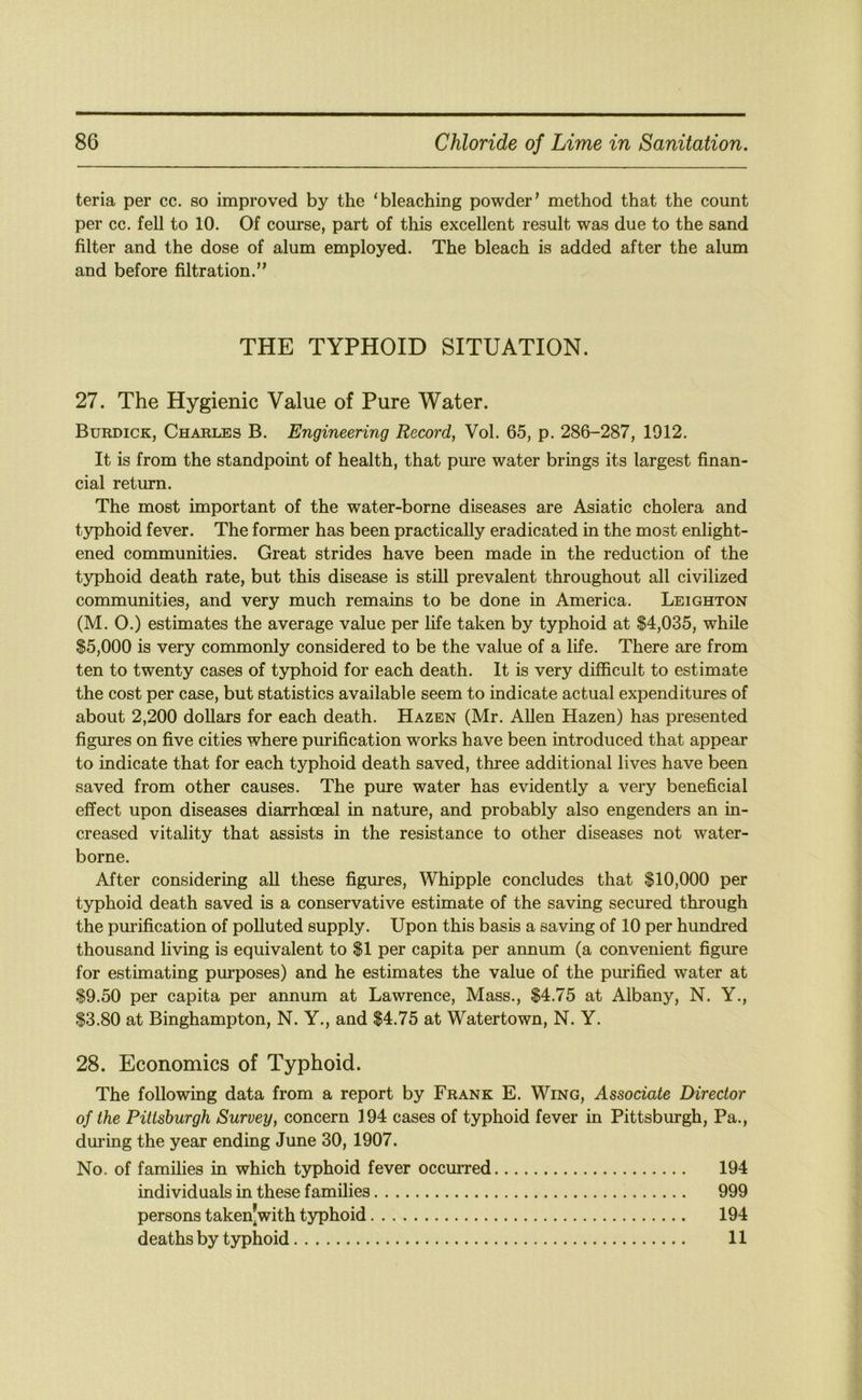 teria per cc. so improved by the ‘bleaching powder’ method that the count per cc. fell to 10. Of course, part of this excellent result was due to the sand filter and the dose of alum employed. The bleach is added after the alum and before filtration.” THE TYPHOID SITUATION. 27. The Hygienic Value of Pure Water. Burdick, Charles B. Engineering Record, Vol. 65, p. 286-287, 1912. It is from the standpoint of health, that pure water brings its largest finan- cial return. The most important of the water-borne diseases are Asiatic cholera and typhoid fever. The former has been practically eradicated in the most enlight- ened communities. Great strides have been made in the reduction of the typhoid death rate, but this disease is still prevalent throughout all civilized communities, and very much remains to be done in America. Leighton (M. 0.) estimates the average value per fife taken by typhoid at $4,035, while $5,000 is very commonly considered to be the value of a life. There are from ten to twenty cases of typhoid for each death. It is very difl5cult to estimate the cost per case, but statistics available seem to indicate actual expenditures of about 2,200 dollars for each death. Hazen (Mr. Allen Hazen) has presented figures on five cities where purification works have been introduced that appear to indicate that for each typhoid death saved, three additional lives have been saved from other causes. The pure water has evidently a very beneficial effect upon diseases diarrhoeal in nature, and probably also engenders an in- creased vitality that assists in the resistance to other diseases not water- borne. After considering all these figures, Whipple concludes that $10,000 per typhoid death saved is a conservative estimate of the saving secured through the purification of polluted supply. Upon this basis a saving of 10 per hundred thousand living is equivalent to $1 per capita per annum (a convenient figure for estimating purposes) and he estimates the value of the purified water at $9.50 per capita per annum at Lawrence, Mass., $4.75 at Albany, N. Y., $3.80 at Binghampton, N. Y., and $4.75 at Watertown, N. Y. 28. Economics of Typhoid. The following data from a report by Frank E. Wing, Associate Director of the Pittsburgh Survey, concern 194 cases of typhoid fever in Pittsburgh, Pa., during the year ending June 30, 1907. No. of families in which typhoid fever occurred 194 individuals in these families 999 persons taken|with typhoid 194 deaths by typhoid 11