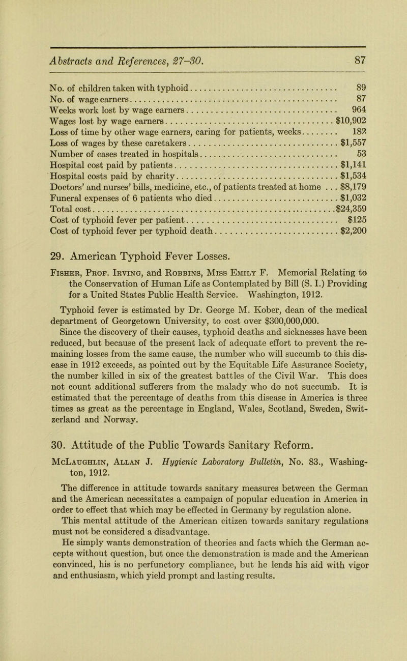 No. of children taken with typhoid 89 No. of wage earners 87 Weeks work lost by wage earners 964 Wages lost by wage earners $10,902 Loss of time by other wage earners, caring for patients, weeks 182 Loss of wages by these caretakers $1,557 Number of cases treated in hospitals 53 Hospital cost paid by patients $1,141 Hospital costs paid by charity $1,534 Doctors’ and nurses’ bills, medicine, etc., of patients treated at home ... $8,179 Funeral expenses of 6 patients who died $1,032 Total cost $24,359 Cost of typhoid fever per patient $125 Cost of typhoid fever per typhoid death $2,200 29. American Typhoid Fever Losses. Fisher, Prof. Irving, and Robbins, Miss Emily F. Memorial Relating to the Conservation of Human Life as Contemplated by Bill (S. I.) Providing for a United States Public Health Service. Washington, 1912. Typhoid fever is estimated by Dr. George M. Kober, dean of the medical department of Georgetown University, to cost over $300,000,000. Since the discovery of their causes, typhoid deaths and sicknesses have been reduced, but because of the present lack of adequate effort to prevent the re- maining losses from the same cause, the number who will succumb to this dis- ease in 1912 exceeds, as pointed out by the Equitable Life Assurance Society, the number killed in six of the greatest battles of the Civil War. This does not count additional sufferers from the malady who do not succumb. It is estimated that the percentage of deaths from this disease in America is three times as great as the percentage in England, Wales, Scotland, Sweden, Swit- zerland and Norway. 30. Attitude of the Public Towards Sanitary Reform. McLaughlin, Allan J. Hygienic Laboratory Bulletin, No. 83., Washing- ton, 1912. The difference in attitude towards sanitary measures between the German and the American necessitates a campaign of popular education in America in order to effect that which may be effected in Germany by regulation alone. This mental attitude of the American citizen towards sanitary regulations must not be considered a disadvantage. He simply wants demonstration of theories and facts which the German ac- cepts without question, but once the demonstration is made and the American convinced, his is no perfunctory compliance, but he lends his aid with vigor and enthusiasm, which yield prompt and lasting results.