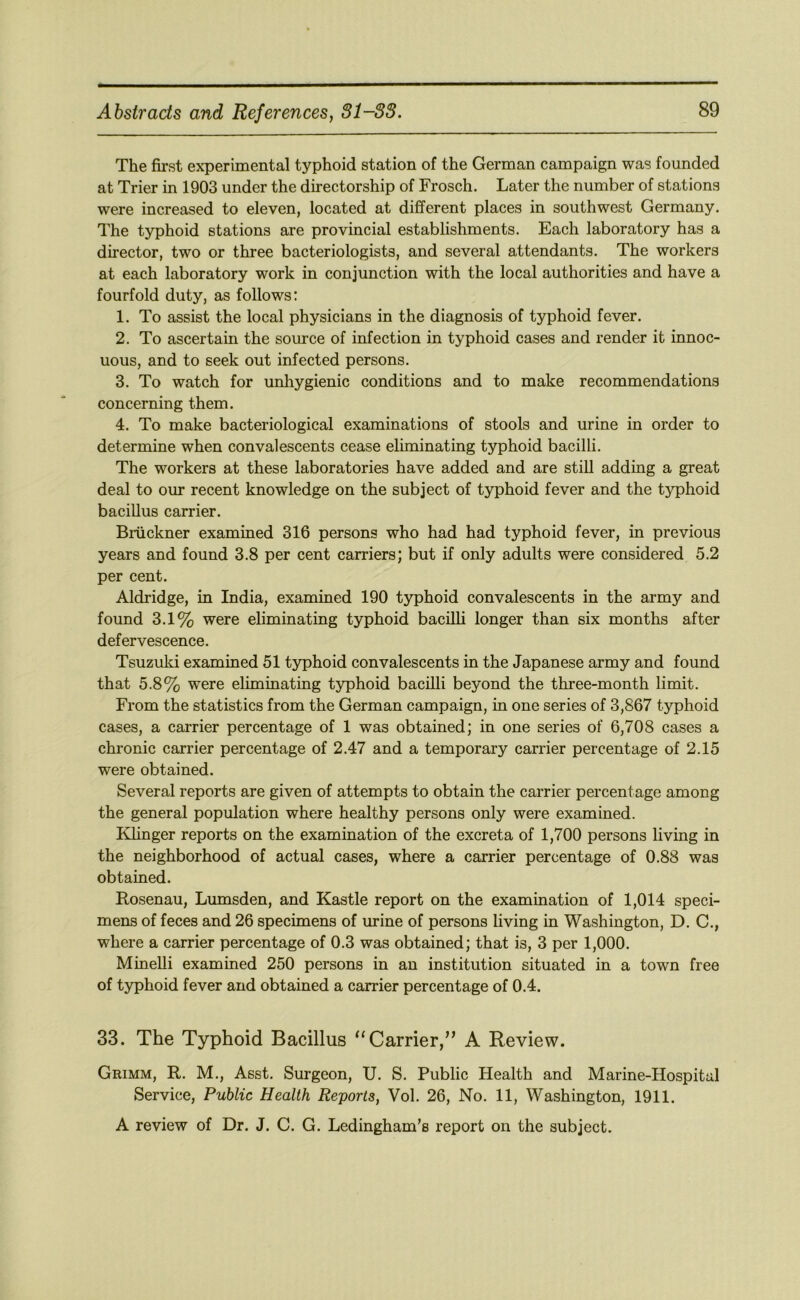 The first experimental typhoid station of the German campaign was founded at Trier in 1903 under the directorship of Frosch. Later the number of stations were increased to eleven, located at different places in southwest Germany. The typhoid stations are provincial establishments. Each laboratory has a director, two or three bacteriologists, and several attendants. The workers at each laboratory work in conjunction with the local authorities and have a fourfold duty, as follows: 1. To assist the local physicians in the diagnosis of typhoid fever. 2. To ascertain the source of infection in typhoid cases and render it innoc- uous, and to seek out infected persons. 3. To watch for unhygienic conditions and to make recommendations concerning them. 4. To make bacteriological examinations of stools and urine in order to determine when convalescents cease eliminating typhoid bacilli. The workers at these laboratories have added and are still adding a great deal to our recent knowledge on the subject of typhoid fever and the typhoid bacillus carrier. Bruckner examined 316 persons who had had typhoid fever, in previous years and found 3.8 per cent carriers; but if only adults were considered 5.2 per cent. Aldridge, in India, examined 190 typhoid convalescents in the army and found 3.1% were eliminating typhoid baciUi longer than six months after defervescence. Tsuzuki examined 51 typhoid convalescents in the Japanese army and found that 5.8% were eliminating typhoid bacilli beyond the three-month limit. From the statistics from the German campaign, in one series of 3,867 typhoid cases, a carrier percentage of 1 was obtained; in one series of 6,708 cases a chronic carrier percentage of 2.47 and a temporary carrier percentage of 2.15 were obtained. Several reports are given of attempts to obtain the carrier percentage among the general population where healthy persons only were examined. Klinger reports on the examination of the excreta of 1,700 persons living in the neighborhood of actual cases, where a carrier percentage of 0.88 was obtained. Rosenau, Lumsden, and Kastle report on the examination of 1,014 speci- mens of feces and 26 specimens of urine of persons living in Washington, D. C., where a carrier percentage of 0.3 was obtained; that is, 3 per 1,000. Minelli examined 250 persons in an institution situated in a town free of typhoid fever and obtained a carrier percentage of 0.4. 33. The Typhoid Bacillus ‘‘Carrier,” A Review. Grimm, R. M., Asst. Surgeon, U. S. Public Health and Marine-Hospital Service, Public Health Reports, Vol. 26, No. 11, Washington, 1911. A review of Dr. J. C. G. Ledingham's report on the subject.