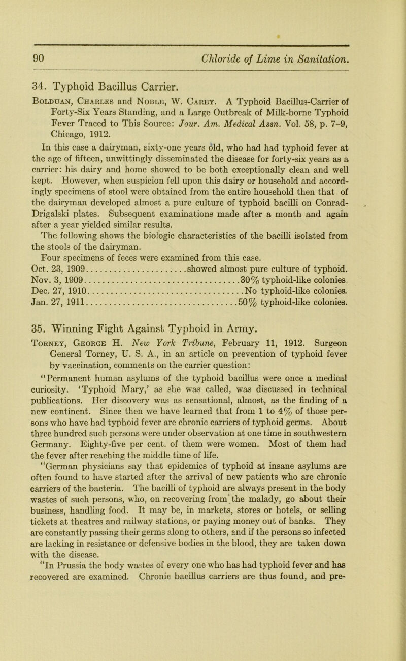 34. Typhoid Bacillus Carrier. Bolduan, Charles and Noble, W. Carey. A Typhoid Bacillus-Carrier of Forty-Six Years Standing, and a Large Outbreak of Milk-borne Typhoid Fever Traced to This Source: Jour. Am. Medical Assn. Vol. 58, p. 7-9, Chicago, 1912. In this case a dairyman, sixty-one years old, who had had typhoid fever at the age of fifteen, unwittingly disseminated the disease for forty-six years as a carrier: his dairy and home showed to be both exceptionally clean and well kept. However, when suspicion fell upon this dairy or household and accord- ingly specimens of stool were obtained from the entire household then that of the dairyman developed almost a pure culture of typhoid bacilli on Conrad- Drigalski plates. Subsequent examinations made after a month and again after a year yielded similar results. The following shows the biologic characteristics of the bacilli isolated from the stools of the dairyman. Four specimens of feces were examined from this case. Oct. 23, 1909 showed almost pure culture of typhoid. Nov. 3, 1909 30% typhoid-like colonies. Dec, 27, 1910 No typhoid-like colonies. Jan. 27, 1911 50% typhoid-like colonies. 35. Winning Fight Against Typhoid in Army. Torney, George H, New York Tribune, February 11, 1912. Surgeon General Torney, U. S. A., in an article on prevention of typhoid fever by vaccination, comments on the carrier question: “Permanent human asylums of the typhoid bacillus were once a medical curiosity. ‘Typhoid Mary,’ as she was called, was discussed in technical publications. Her discovery was as sensational, almost, as the finding of a new continent. Since then we have learned that from 1 to 4% of those per- sons who have had typhoid fever are chronic carriers of typhoid germs. About three hundred such persons were under observation at one time in southwestern Germany. Eighty-five per cent, of them were women. Most of them had the fever after reaching the middle time of life. ‘‘German physicians say that epidemics of typhoid at insane asylums are often found to have started after the arrival of new patients who are chronic carriers of the bacteria. The bacilli of typhoid are always present in the body wastes of such persons, who, on recovering from' the malady, go about their business, handling food. It may be, in markets, stores or hotels, or selling tickets at theatres and railway stations, or paying money out of banks. They are constantly passing their germs along to others, and if the persons so infected are lacking in resistance or defensive bodies in the blood, they are taken down with the disease. “In Prussia the body wastes of every one who has had t}q)hoid fever and has recovered are examined. Chronic bacillus carriers are thus found, and pre-