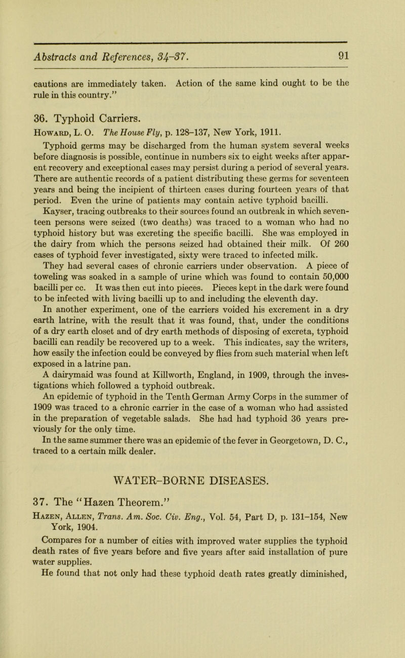 cautions are immediately taken. Action of the same kind ought to be the rule in this country.” 36. Typhoid Carriers. Howard, L. O. The House Fly, p. 128-137, New York, 1911. Typhoid germs may be discharged from the human system several weeks before diagnosis is possible, continue in numbers six to eight weeks after appar- ent recovery and exceptional cases may persist during a period of several years. There are authentic records of a patient distributing these germs for seventeen years and being the incipient of thirteen cases during fourteen years of that period. Even the urine of patients may contain active typhoid bacilli. Kayser, tracing outbreaks to their sources found an outbreak in which seven- teen persons were seized (two deaths) was traced to a woman who had no typhoid history but was excreting the specific bacilli. She was employed in the dairy from which the persons seized had obtained theii* milk. Of 260 cases of typhoid fever investigated, sixty were traced to infected milk. They had several cases of chronic carriers under observation. A piece of toweling was soaked in a sample of urine which was found to contain 50,000 bacilli per cc. It was then cut into pieces. Pieces kept in the dark were found to be infected with living bacilli up to and including the eleventh day. In another experiment, one of the carriers voided his excrement in a dry earth latrine, with the result that it was found, that, under the conditions of a dry earth closet and of dry earth methods of disposing of excreta, typhoid bacilli can readily be recovered up to a week. This indicates, say the writers, how easily the infection could be conveyed by flies from such material when left exposed in a latrine pan. A dairymaid was found at Kill worth, England, in 1909, through the inves- tigations which followed a typhoid outbreak. An epidemic of typhoid in the Tenth German Army Corps in the summer of 1909 was traced to a chronic carrier in the case of a woman who had assisted in the preparation of vegetable salads. She had had typhoid 36 years pre- viously for the only time. In the same summer there was an epidemic of the fever in Georgetown, D. C., traced to a certain milk dealer. WATER-BORNE DISEASES. 37. The “Hazen Theorem.” Hazen, Allen, Trans. Am. Soc. Civ. Eng., Vol. 54, Part D, p. 131-154, New York, 1904. Compares for a number of cities with improved water supplies the typhoid death rates of five years before and five years after said installation of pure water supplies. He found that not only had these typhoid death rates greatly diminished.