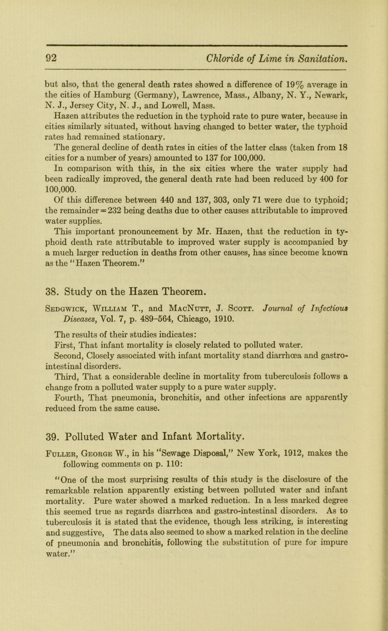 but also, that the general death rates showed a difference of 19% average in the cities of Hamburg (Germany), Lawrence, Mass., Albany, N. Y., Newark, N. J., Jersey City, N. J,, and Lowell, Mass. Hazen attributes the reduction in the typhoid rate to pure water, because in cities similarly situated, without having changed to better water, the typhoid rates had remained stationary. The general decline of death rates in cities of the latter class (taken from 18 cities for a number of years) amounted to 137 for 100,000. In comparison with this, in the six cities where the water supply had been radically improved, the general death rate had been reduced by 400 for 100,000. Of this difference between 440 and 137, 303, only 71 were due to typhoid; the remainder = 232 being deaths due to other causes attributable to improved water supplies. This important pronouncement by Mr. Hazen, that the reduction in ty- phoid death rate attributable to improved water supply is accompanied by a much larger reduction in deaths from other causes, has since become known as the “Hazen Theorem.” 38. Study on the Hazen Theorem. Sedgwick, Willi^^m T., and MacNutt, J. Scott. Journal of Infectious Diseases, Vol. 7, p. 489-564, Chicago, 1910. The results of their studies indicates: First, That infant mortality is closely related to polluted water. Second, Closely associated with infant mortality stand diarrhoea and gastro- intestinal disorders. Third, That a considerable decline in mortality from tuberculosis follows a change from a polluted water supply to a pure water supply. Fourth, That pneumonia, bronchitis, and other infections are apparently reduced from the same cause. 39. Polluted Water and Infant Mortality. Fuller, George W., in his “Sewage Disposal,” New York, 1912, makes the following comments on p. 110: “One of the most surprising results of this study is the disclosure of the remarkable relation apparently existing between polluted water and infant mortality. Pure water showed a marked reduction. In a less marked degi’ee this seemed true as regards diarrhoea and gastro-intestinal disorders. As to tuberculosis it is stated that the evidence, though less striking, is interesting and suggestive. The data also seemed to show a marked relation in the decline of pneumonia and bronchitis, following the substitution of pure for impure water.”