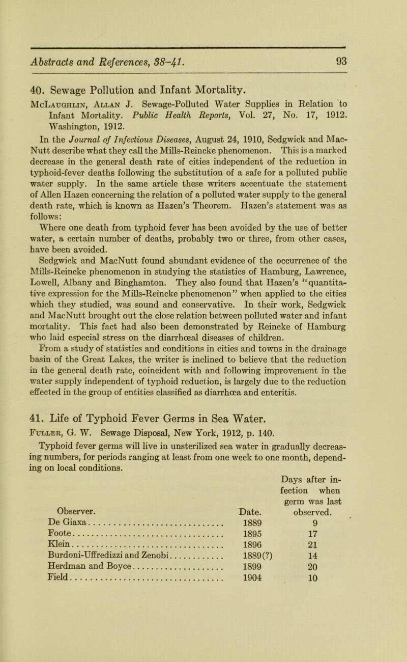 40. Sewage Pollution and Infant Mortality. McLaughlin, Allan J. Sewage-Polluted Water Supplies in Relation to Infant Mortality. Public Health Reports, Vol. 27, No. 17, 1912. Washington, 1912. In the Journal of Infectious Diseases, August 24, 1910, Sedgwick and Mac- Nutt describe what they call the Mills-Reincke phenomenon. This is a marked decrease in the general death rate of cities independent of the reduction in typhoid-fever deaths following the substitution of a safe for a polluted public water supply. In the same article these writers accentuate the statement of Allen Hazen concerning the relation of a polluted water supply to the general death rate, which is known as Hazen’s Theorem. Hazen’s statement was as follows: Where one death from typhoid fever has been avoided by the use of better water, a certain number of deaths, probably two or three, from other cases, have been avoided. Sedgwick and MacNutt found abundant evidence of the occurrence of the Mills-Reincke phenomenon in studying the statistics of Hamburg, Lawrence, LoweU, Albany and Binghamton. They also found that Hazen’s “quantita- tive expression for the Mills-Reincke phenomenon” when applied to the cities which they studied, was sound and conservative. In their work, Sedgwick and MacNutt brought out the close relation between polluted water and infant mortality. This fact had also been demonstrated by Reincke of Hamburg who laid especial stress on the diarrhoea! diseases of children. From a study of statistics and conditions in cities and towns in the drainage basin of the Great Lakes, the writer is inclined to believe that the reduction in the general death rate, coincident with and following improvement in the water supply independent of typhoid reduction, is largely due to the reduction effected in the group of entities classified as diarrhoea and enteritis. 41. Life of Typhoid Fever Germs in Sea Water. Fuller, G. W. Sewage Disposal, New York, 1912, p. 140. Typhoid fever germs will live in unsterihzed sea water in gradually decreas- ing numbers, for periods ranging at least from one week to one month, depend- ing on local conditions. Days after in- fection when germ was last Observer. Date. observed. De Giaxa 9 Foote 17 Klein 21 Burdoni-Uffredizzi and Zenobi 1889 (?) 14 Herdman and Boyce 1899 20 Field 10