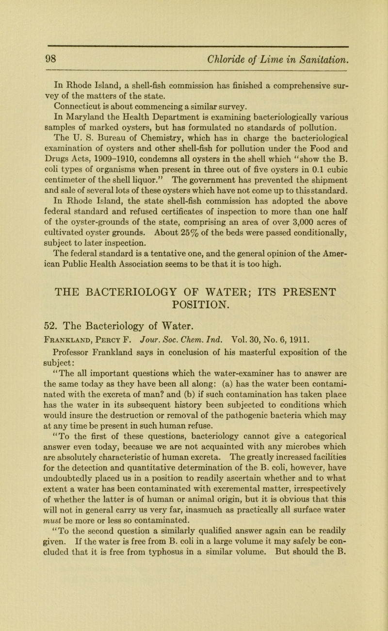 In Rhode Island, a shell-fish commission has finished a comprehensive sur- vey of the matters of the state. Connecticut is about commencing a similar survey. In Maryland the Health Department is examining bacteriologically various samples of marked oysters, but has formulated no standards of pollution. The U. S. Bureau of Chemistry, which has in charge the bacteriological examination of oysters and other shell-fish for pollution under the Food and Drugs Acts, 1909-1910, condemns all oysters in the shell which “show the B. coli types of organisms when present in three out of five oysters in 0.1 cubic centimeter of the shell liquor.” The government has prevented the shipment and sale of several lots of these oysters which have not come up to this standard. In Rhode Island, the state shell-fish commission has adopted the above federal standard and refused certificates of inspection to more than one half of the oyster-grounds of the state, comprising an area of over 3,000 acres of cultivated oyster grounds. About 25% of the beds were passed conditionally, subject to later inspection. The federal standard is a tentative one, and the general opinion of the Amer- ican Public Health Association seems to be that it is too high. THE BACTERIOLOGY OF WATER; ITS PRESENT POSITION. 52. The Bacteriology of Water. Frankland, Percy F. Jour. Soc. Chem. Ind. Vol. 30, No. 6, 1911. Professor Frankland says in conclusion of his masterful exposition of the subject: “The all important questions which the water-examiner has to answer are the same today as they have been all along: (a) has the water been contami- nated with the excreta of man? and (b) if such contamination has taken place has the water in its subsequent history been subjected to conditions which would insure the destruction or removal of the pathogenic bacteria which may at any time be present in such human refuse. “To the first of these questions, bacteriology cannot give a categorical answer even today, because we are not acquainted with any microbes which are absolutely characteristic of human excreta. The greatly increased facihties for the detection and quantitative determination of the B. coli, however, have undoubtedly placed us in a position to readily ascertain whether and to what extent a water has been contaminated with excremental matter, irrespectively of whether the latter is of human or animal origin, but it is obvious that this will not in general carry us very far, inasmuch as practically all surface water must be more or less so contaminated. “To the second question a similarly qualified answer again can be readily given. If the water is free from B. coli in a large volume it may safely be con- cluded that it is free from typhosus in a similar volume. But should the B.