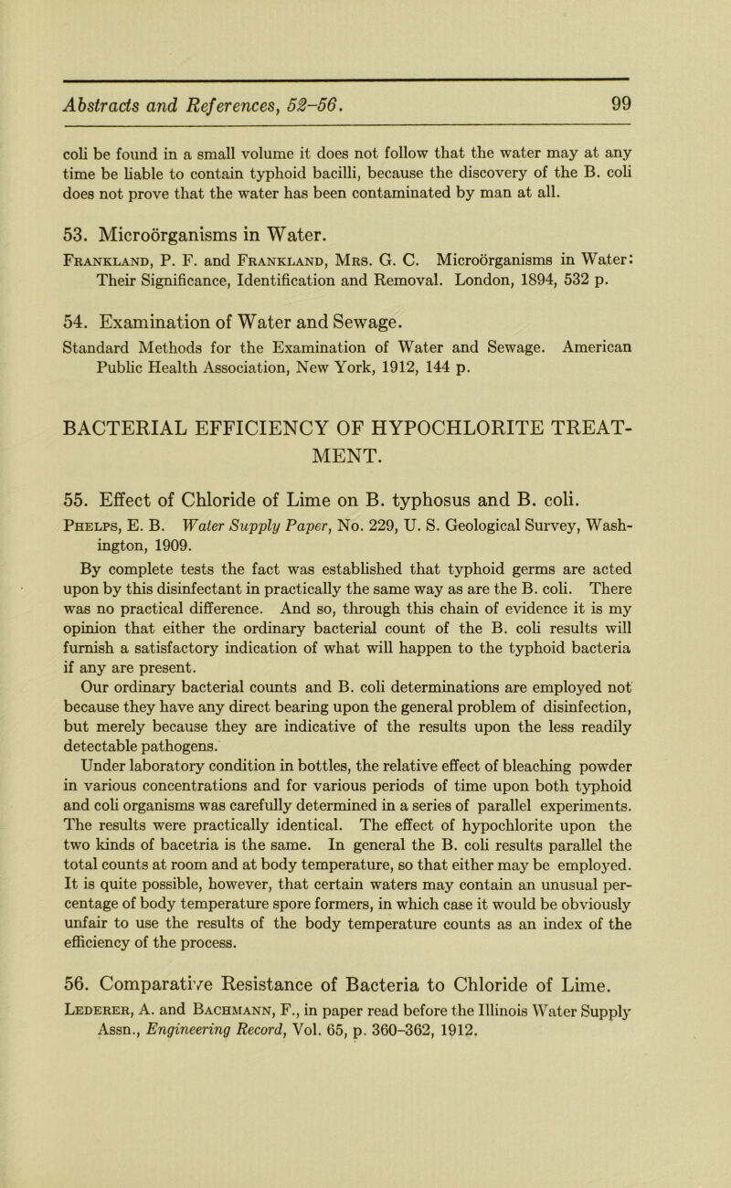 coli be found in a small volume it does not follow that the water may at any time be hable to contain typhoid bacilli, because the discovery of the B. coli does not prove that the water has been contaminated by man at all. 53. Microorganisms in Water. Frankland, P. F. and Frankland, Mrs. G. C. Microorganisms in Water: Their Significance, Identification and Removal. London, 1894, 532 p. 54. Examination of Water and Sewage. Standard Methods for the Examination of Water and Sewage. American Pubhc Plealth Association, New York, 1912, 144 p. BACTERIAL EFFICIENCY OF HYPOCHLORITE TREAT- MENT. 55. Effect of Chloride of Lime on B. typhosus and B. coli. Phelps, E. B. Water Supply Paper, No. 229, U. S. Geological Survey, Wash- ington, 1909. By complete tests the fact was established that typhoid germs are acted upon by this disinfectant in practically the same way as are the B. coli. There was no practical difference. And so, through this chain of evidence it is my opinion that either the ordinary bacterial count of the B. coh results will furnish a satisfactory indication of what will happen to the typhoid bacteria if any are present. Our ordinary bacterial counts and B. coli determinations are employed not because they have any direct bearing upon the general problem of disinfection, but merely because they are indicative of the results upon the less readily detectable pathogens. Under laboratory condition in bottles, the relative effect of bleaching powder in various concentrations and for various periods of time upon both typhoid and coh organisms was carefully determined in a series of parallel experiments. The results were practically identical. The effect of hypochlorite upon the two kinds of bacetria is the same. In general the B. coh results parallel the total counts at room and at body temperature, so that either may be employed. It is quite possible, however, that certain waters may contain an unusual per- centage of body temperature spore formers, in which case it would be obviously unfair to use the results of the body temperature counts as an index of the efficiency of the process. 56. Comparative Resistance of Bacteria to Chloride of Lime. Lederer, a. and Bachmann, F., in paper read before the Illinois Water Supply Assn., Engineering Record, Vol. 65, p. 360-362, 1912.