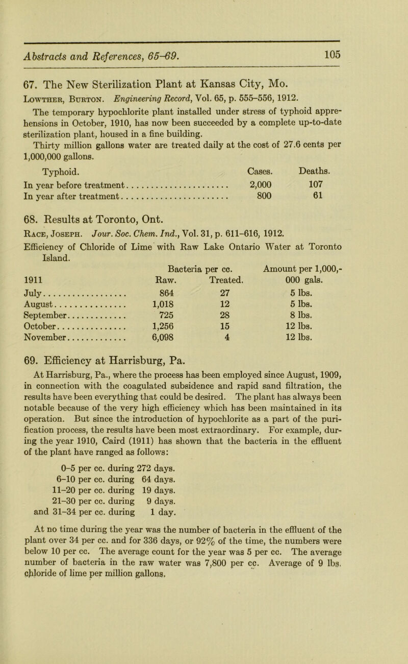 67. The New Sterilization Plant at Kansas City, Mo. Lowther, Burton. Engineering Record, Vol. 65, p. 555-556, 1912. The temporary hypochlorite plant installed under stress of typhoid appre- hensions in October, 1910, has now been succeeded by a complete up-to-date sterilization plant, housed in a fine building. Thirty milhon gallons water are treated daily at the cost of 27.6 cents per 1,000,000 gallons. Typhoid. Cases. Deaths. In year before treatment 2,000 107 In year after treatment 800 61 68. Results at Toronto, Ont. Race, Joseph. Jour. Soc. Chem. Ind., Vol. 31, p. 611-616, 1912. Efficiency of Chloride of Lime with Raw Lake Ontario Water at Toronto Island. Bactei’ia per cc. Amount per 1,000,- 1911 Raw. Treated. 000 gals. July 864 27 5 lbs. August 1,018 12 5 lbs. September 725 28 8 lbs. October 1,256 15 12 lbs. November 6,098 4 12 lbs. 69. Efficiency at Harrisburg, Pa. At Harrisburg, Pa., where the process has been employed since August, 1909, in connection with the coagulated subsidence and rapid sand filtration, the results have been everything that could be desired. The plant has always been notable because of the very high efficiency which has been maintained in its operation. But since the introduction of hypochlorite as a part of the puri- fication process, the results have been most extraordinary. For example, dur- ing the year 1910, Caird (1911) has shown that the bacteria in the effluent of the plant have ranged as follows: 0-5 per cc. during 272 days. 6-10 per cc. during 64 days. 11-20 per cc. during 19 days. 21-30 per cc. during 9 days. and 31-34 per cc. during 1 day. At no time during the year was the number of bacteria in the effluent of the plant over 34 per cc. and for 336 days, or 92% of the time, the numbers were below 10 per cc. The average count for the year was 5 per cc. The average number of bacteria in the raw water was 7,800 per cc. Average of 9 lbs. cjiloride of lime per million gallons.