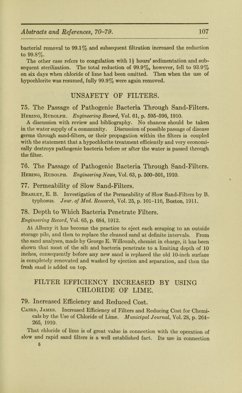 bacterial removal to 99.1% and subsequent filtration increased the reduction to 99.8%. The other case refers to coagulation with 11 hours’ sedimentation and sub- sequent sterilization. The total reduction of 99.9%, however, fell to 93.9% on six days when chloride of hme had been omitted. Then when the use of hypochlorite was resumed, fully 99.9% were again removed. UNSAFETY OF FILTERS. 75. The Passage of Pathogenic Bacteria Through Sand-Filters. Hering, Rudolph. Engineering Record, Vol. 61, p. 595-596, 1910. A discussion with review and bibhography. No chances should be taken in the water supply of a community. Discussion of possible passage of disease germs through sand-filters, or their propagation within the filters is coupled with the statement that a hypochlorite treatment efficiently and very economi- cally destroys pathogenic bacteria before or after the water is passed through the filter. 76. The Passage of Pathogenic Bacteria Through Sand-Filters. Hering, Rudolph. Engineering News, Vol. 63, p. 500-501, 1910. 77. Permeability of Slow Sand-Filters. Beasley, E. B. Investigation of the Permeability of Slow Sand-Filters by B. typhosus. Jour, of Med. Research, Vol. 25, p. 101-116, Boston, 1911. 78. Depth to Which Bacteria Penetrate Filters. Engineering Record, Vol. 65, p. 684, 1912. At Albany it has become the practice to eject each scraping to an outside storage pile, and then to replace the cleaned sand at definite intervals. From the sand analyses, made by George E. Willcomb, chemist in charge, it has been shown that most of the silt and bacteria penetrate to a limiting depth of 10 inches, consequently before any new sand is replaced the old 10-inch surface is completely renovated and washed by ejection and separation, and then the fresh sand is added on top. FILTER EFFICIENCY INCREASED BY USING CHLORIDE OF LIME. 79. Increased Efficiency and Reduced Cost. Catrd, James. Increased Efficiency of Filters and Reducing Cost for Chemi- cals by the Use of Chloride of Lime. Municipal Journal, Vol. 28, p. 264- 265, 1910. That chloride of lime is of great value in connection with the operation of slow and rapid sand filters is a well established fact. Its use in connection 6