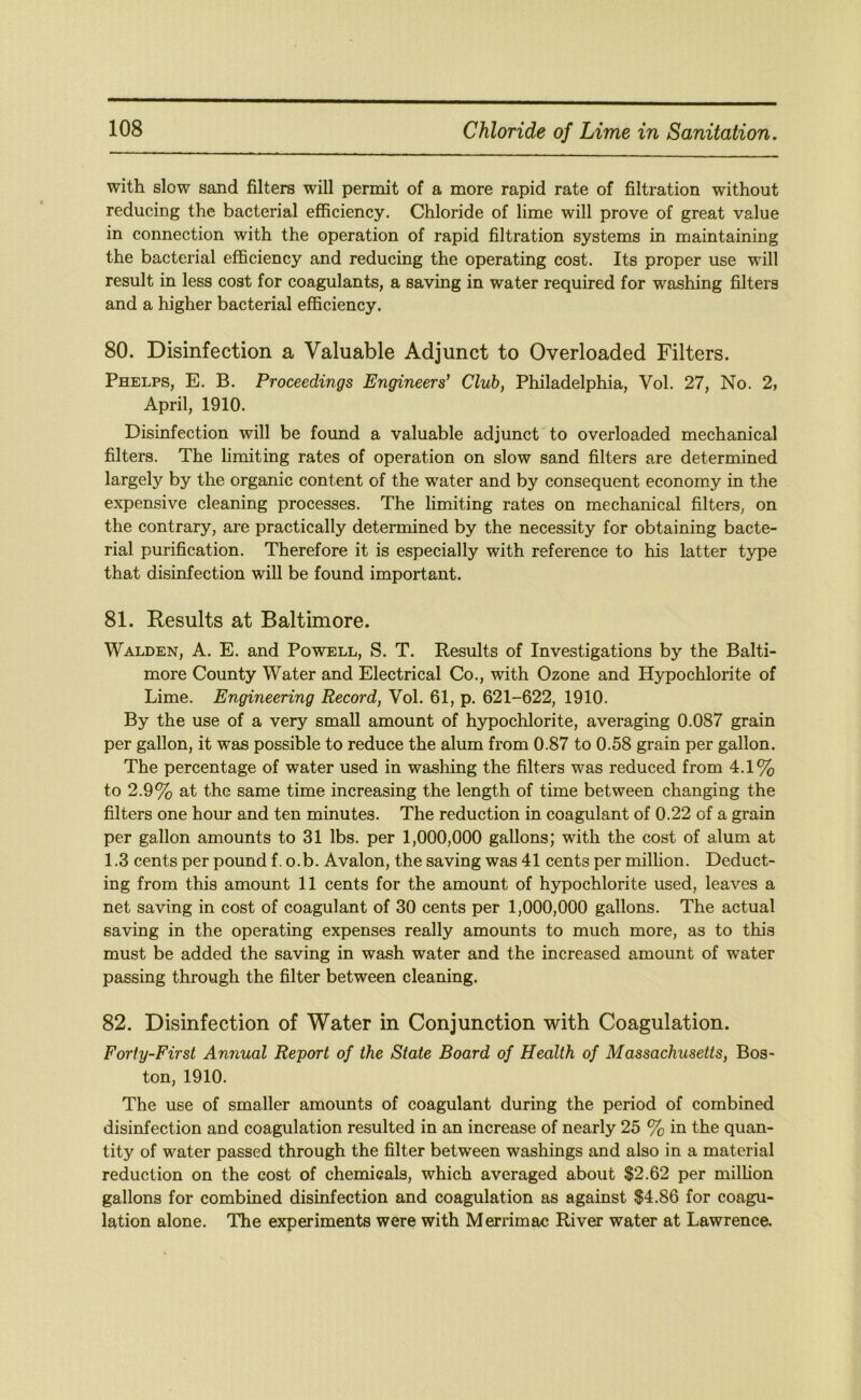 with slow sand filters will permit of a more rapid rate of filtration without reducing the bacterial efficiency. Chloride of lime will prove of great value in connection with the operation of rapid filtration systems in maintaining the bacterial efficiency and reducing the operating cost. Its proper use will result in less cost for coagulants, a saving in water required for washing filters and a higher bacterial efficiency. 80. Disinfection a Valuable Adjunct to Overloaded Filters. Phelps, E. B. Proceedings Engineers’ Club, Philadelphia, Vol. 27, No. 2, April, 1910. Disinfection will be found a valuable adjunct to overloaded mechanical filters. The limiting rates of operation on slow sand filters are determined largely by the organic content of the water and by consequent economy in the expensive cleaning processes. The limiting rates on mechanical filters, on the contrary, are practically determined by the necessity for obtaining bacte- rial purification. Therefore it is especially with reference to his latter type that disinfection will be found important. 81. Results at Baltimore. Walden, A. E. and Powell, S. T. Results of Investigations by the Balti- more County Water and Electrical Co., with Ozone and Hypochlorite of Lime. Engineering Record, Vol. 61, p. 621-622, 1910. By the use of a very small amount of hypochlorite, averaging 0.087 grain per gallon, it was possible to reduce the alum from 0.87 to 0.58 grain per gallon. The percentage of water used in washing the filters was reduced from 4.1% to 2.9% at the same time increasing the length of time between changing the filters one hour and ten minutes. The reduction in coagulant of 0.22 of a grain per gallon amounts to 31 lbs. per 1,000,000 gallons; with the cost of alum at 1.3 cents per pound f. o.b. Avalon, the saving was 41 cents per million. Deduct- ing from this amount 11 cents for the amount of hypochlorite used, leaves a net saving in cost of coagulant of 30 cents per 1,000,000 gallons. The actual saving in the operating expenses really amounts to much more, as to this must be added the saving in wash water and the increased amount of water passing through the filter between cleaning. 82. Disinfection of Water in Conjunction with Coagulation. Forty-First Annual Report of the State Board of Health of Massachusetts, Bos- ton, 1910. The use of smaller amounts of coagulant during the period of combined disinfection and coagulation resulted in an increase of nearly 25 % in the quan- tity of water passed through the filter between washings and also in a material reduction on the cost of chemicals, which averaged about $2.62 per million gallons for combined disinfection and coagulation as against $4.86 for coagu- lation alone. The experiments were with Merrimac River water at Lawrence.