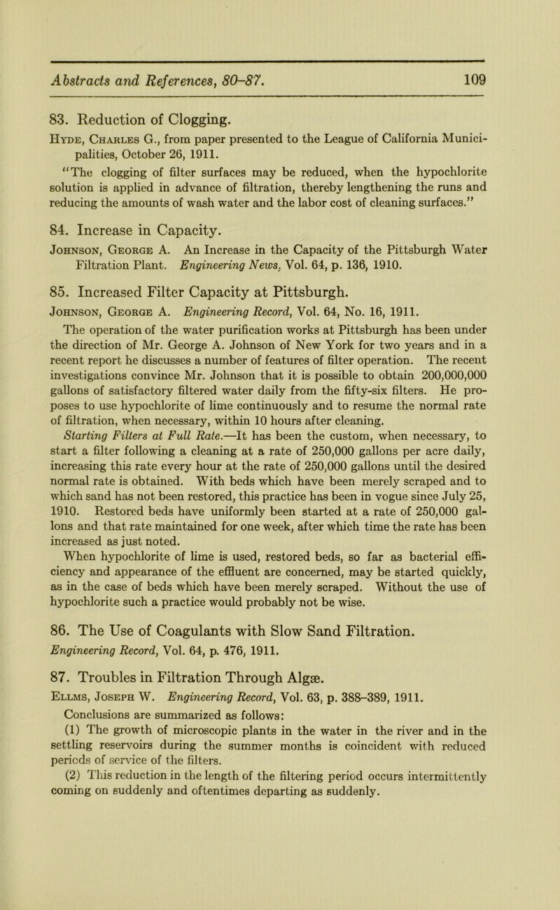 83. Reduction of Clogging. Hyde, Charles G., from paper presented to the League of California Munici- palities, October 26, 1911. “The clogging of filter surfaces may be reduced, when the hypochlorite solution is applied in advance of filtration, thereby lengthening the runs and reducing the amounts of wash water and the labor cost of cleaning surfaces.” 84. Increase in Capacity. Johnson, George A. An Increase in the Capacity of the Pittsburgh Water Filtration Plant. Engineering News. Vol. 64, p. 136, 1910. 85. Increased Filter Capacity at Pittsburgh. Johnson, George A. Engineering Record, Vol. 64, No. 16, 1911. The operation of the water purification works at Pittsburgh has been under the direction of Mr. George A. Johnson of New York for two years and in a recent report he discusses a number of features of filter operation. The recent investigations convince Mr. Johnson that it is possible to obtain 200,000,000 gallons of satisfactory filtered water daily from the fifty-six filters. He pro- poses to use hypochlorite of lime continuously and to resume the normal rate of filtration, when necessary, within 10 hours after cleaning. Starting Filters at Full Rate.—It has been the custom, when necessary, to start a filter following a cleaning at a rate of 250,000 gallons per acre daily, increasing this rate every hour at the rate of 250,000 gallons until the desired normal rate is obtained. With beds which have been merely scraped and to which sand has not been restored, this practice has been in vogue since July 25, 1910. Restored beds have uniformly been started at a rate of 250,000 gal- lons and that rate maintained for one week, after which time the rate has been increased as just noted. When hypochlorite of lime is used, restored beds, so far as bacterial effi- ciency and appearance of the effluent are concerned, may be started quickly, as in the case of beds which have been merely scraped. Without the use of hypochlorite such a practice would probably not be wise. 86. The Use of Coagulants with Slow Sand Filtration. Engineering Record, Vol. 64, p. 476, 1911. 87. Troubles in Filtration Through Algse. Ellms, Joseph W. Engineering Record, Vol. 63, p. 388-389, 1911. Conclusions are summarized as follows: (1) The growth of microscopic plants in the water in the river and in the settling reservoirs during the .summer months is coincident with reduced periods of service of the filters. (2) Tlus reduction in the length of the filtering period occurs intermittently coming on suddenly and oftentimes departing as suddenly.