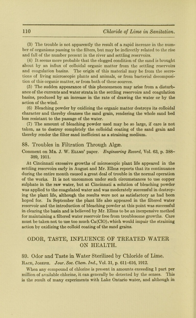 (3) The trouble is not apparently the result of a rapid increase in the num- ber of organisms passing to the filters, but may be indirectly related to the rise and fall of the number present in the river and settling reservoirs. (4) It seems more probable that the clogged condition of the sand is brought about by an influx of colloidal organic matter from the settling reser\mirs and coagulation basins. The origin of this material may be from the secre- tions of living microscopic plants and animals, or from bacterial decomposi- tion of this organic matter, or from both of these sources. (5) The sudden appearance of this phenomenon may arise from a disturb- ance of the currents and water strata in the settling reservoirs and coagulation basins, produced by an increase in the rate of drawing the water or by the action of the wind. (6) Bleaching powder by oxidizing the organic matter destroys its colloidal character and thereby cleanses the sand grain, rendering the whole sand bed less resistant to the passage of the water. (7) The amount of bleaching powder used may be so large, if care is not taken, as to destroy completely the colloidal coating of the sand grain and thereby render the filter sand inefficient as a straining medium. 88. Troubles in Filtration Through Algae. Comment on Mr. J. W. Ellms’ paper. Engineering Record, Vol. 63, p. 388- 389, 1911. At Cincinnati excessive growths of microscopic plant life appeared in the setthng reservoirs early in August and Mr. Ellms reports that its continuance during the entire month caused a great deal of trouble in the normal operation of the works. It is not uncommon under such circumstances to use copper sulphate in the raw water, but at Cincinnati a solution of bleaching powder was apphed to the coagulated water and was moderately successful in destroy- ing the plant life, although the results were not as satisfactory as had been hoped for. In September the plant life also appeared in the filtered water reservoir and the introduction of bleaching powder at this point was successful in clearing the basin and is beheved by Mr. Ellms to be an inexpensive method for maintaining a filtered water reservoir free from troublesome growths. Care must be taken not to use too much Ca(C10)2 which would impair the straining action by oxidizing the colloid coating of the sand grains. ODOR, TASTE, INFLUENCE OF TREATED WATER ON HEALTH. 89. Odor and Taste in Water Sterilized by Chloride of Lime. Race, Joseph. Jour. Soc. Chem. Ind., Vol. 31, p. 611-616, 1912. When any compound of chlorine is present in amounts exceeding 1 part per million of available chlorine, it can generally be detected by the senses. This is the result of many experiments with Lake Ontario water, and although in