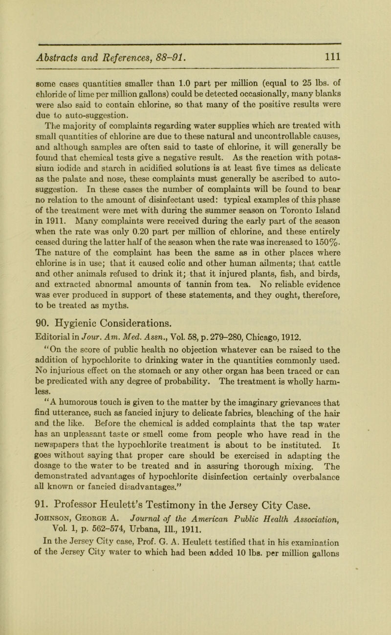 some cases quantities smaller than 1.0 part per million (equal to 25 lbs. of chloride of hme per million gallons) could be detected occasionally, many blanks were also said to contain chlorine, so that many of the positive results were due to auto-suggestion. The majority of complaints regarding water supphes which are treated with small quantities of chlorine are due to these natural and uncontrollable causes, and although samples are often said to taste of chlorine, it will generally be found that chemical tests give a negative result. As the reaction with potas- sium iodide and starch in acidified solutions is at least five times as delicate as the palate and nose, these complaints must generally be ascribed to auto- suggestion. In these cases the number of complaints will be found to bear no relation to the amount of disinfectant used: typical examples of this phase of the treatment were met with during the summer season on Toronto Island in 1911. Many complaints were received during the early part of the season when the rate was only 0.20 part per million of chlorine, and these entirely ceased during the latter half of the season when the rate was increased to 150%. The nature of the complaint has been the same as in other places where chlorine is in use; that it caused colic and other human ailments; that cattle and other animals refused to drink it; that it injured plants, fish, and birds, and extracted abnormal amounts of tannin from tea. No reliable evidence was ever produced in support of these statements, and they ought, therefore, to be treated as myths. 90. Hygienic Considerations. Editorial in Jour. Am. Med. Assn., Vol. 58, p. 279-280, Chicago, 1912. “On the score of public health no objection whatever can be raised to the addition of hypochlorite to drinking water in the quantities commonly used. No injurious effect on the stomach or any other organ has been traced or can be predicated with any degree of probability. The treatment is wholly harm- less. “A humorous touch is given to the matter by the imaginary grievances that find utterance, such as fancied injury to delicate fabrics, bleaching of the hair and the like. Before the chemical is added complaints that the tap water has an unpleasant taste or smell come from people who have read in the newspapers that the hypochlorite treatment is about to be instituted. It goes without saying that proper care should be exercised in adapting the dosage to the water to be treated and in assuring thorough mixing. The demonstrated advantages of hypochlorite disinfection certainly overbalance ail known or fancied disadvantages.” 91. Professor HeuletPs Testimony in the Jersey City Case. Johnson, George A. Journal of the American Public Health Association, Vol. 1, p. 662-574, Urbana, 111., 1911. In the Jersey City case. Prof. G. A. Heulett testified that in his examination of the Jersey City water to which had been added 10 lbs. per million gallons