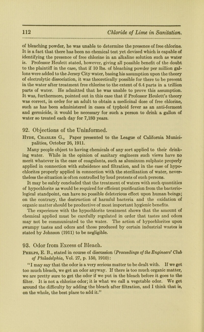 of bleaching powder, he was unable to determine the presence of free chlorine. It is a fact that there has been no chemical test yet devised which is capable of identifying the presence of free chlorine in an alkaline solution such as water is. Professor Heulett stated, however, giving all possible benefit of the doubt to the plaintiff in the case, that if 10 lbs. of bleaching powder per milhon gal- lons were added to the Jersey City water, basing his assumption upon the theory of electrolytic dissociation, it was theoretically possible for there to be present in the water after treatment free chlorine to the extent of 6.4 parts in a trillion parts of water. He admitted that he was unable to prove this assumption. It was, furthermore, pointed out in this case that if Professor Heulett’s theory was correct, in order for an adult to obtain a medicinal dose of free chlorine, such as has been administered in cases of typhoid fever as an anti-ferment and germicide, it would be necessary for such a person to drink a gallon of water so treated each day for 7,180 years. 92. Objections of the Uninformed. Hyde, Charles G., Paper presented to the League of California Mimici- palities, October 26, 1911. Many people object to having chemicals of any sort applied to their drink- ing water. While in the opinion of sanitary engineers such views have no merit whatever in the case of coagulants, such as aluminum sulphate properly applied in connection with subsidence and filtration, and in the case of hypo- chlorites properly applied in connection with the sterihzation of water, never- theless the situation is often controlled by loud protests of such persons. It may be safely concluded that the treatment of waters with such quantities of h5q)ochlorite as would be required for efficient purification from the bacterio- logical standpoint, can have no possible deleterious effect upon human beings; on the contrary, the destruction of harmful bacteria and the oxidation of organic matter should be productive of most important hygienic benefits. The experience with the hypochlorite treatment shows that the amount of chemical applied must be carefully regulated in order that tastes and odors may not be communicated to the water. The action of hypochlorites upon swampy tastes and odors and those produced by certain industrial wastes is stated by Johnson (1911) to be negligible. 93. Odor from Excess of Bleach. Phelps, E. B., stated in course of discussion {Proceedings of the Engineers^ Club of Philadelphia, Vol. 27, p. 150, 1910): “I may say that the odor is a very serious matter to be dealt with. If we get too much bleach, we get an odor anyway. If there is too much organic matter, we are pretty sure to get the odor if we put in the bleach before it goes to the filter. It is not a chlorine odor; it is what we call a vegetable odor. We get around the diflSculty by adding the bleach after filtration, and I think that is, on the whole, the best place to add it.”