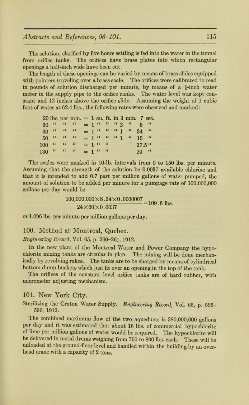 The solution, clarified by five hours settling is fed into the water in the tunnel from orifice tanks. The orifices have brass plates into which rectangular openings a half-inch wide have been cut. The length of these openings can be varied by means of brass slides equipped with pointers traveling over a brass scale. The orifices were cahbrated to read in pounds of solution discharged per minute, by means of a f-inch water meter in the supply pipe to the orifice ranks. The water level was kept con- stant and 12 inches above the orifice slide. Assuming the weight of 1 cubic foot of water at 62.4 lbs., the following rates were observed and marked: 20 lbs. per min. = 1 cu. ft. in 3 min. 7 sec. 30 <( ll ll 40 u ll ll 50 ll ll ll 100 it ll ll 130 ll ll ll = 1 ll ll ll 2 ll 5 “ = 1 ll ll ll 1 ll 34 “ = 1 ll ll ll 1 ll 15 “ = 1 ll ll 37.5 “ C3 1 ll ll 29 “ The scales were marked in 10-lb. intervals from 0 to 150 lbs. per minute. Assuming that the strength of the solution be 0.0037 available chlorine and that it is intended to add 0.7 part per million gallons of water pumped, the amount of solution to be added per minute for a pumpage rate of 100,000,000 gallons per day would be 100,000,000 X8.34 XO. 0000007 24X60X0.0037 = 109.6 lbs. or 1.096 lbs. per minute per milhon gallons per day. 100. Method at Montreal, Quebec. Engineering Record, Vol. 65, p. 260-261, 1912. In the new plant of the Montreal Water and Power Company the hypo- chlorite mixing tanks are circular in plan. The mixing will be done mechan- ically by revolving rakes. The tanks are to be charged by means of cylindrical bottom dump buckets which just fit over an opening in the top of the tank. The orifices of the constant level orifice tanks are of hard rubber, with micrometer adjusting mechanism. 101. New York City. Sterilizing the Croton Water Supply. Engineering Record, Vol. 65, p. 595- 596, 1912. The combined maximum flow of the two aqueducts is 380,000,000 gallons per day and it was estimated that about 16 lbs. of commercial hypochlorite of lime per million gallons of water would be required. The hypoclilorite will be delivered in metal drums weighing from 750 to 800 lbs. each. These will be unloaded at the ground-floor level and handled within the building by an over- head crane with a capacity of 2 tons.