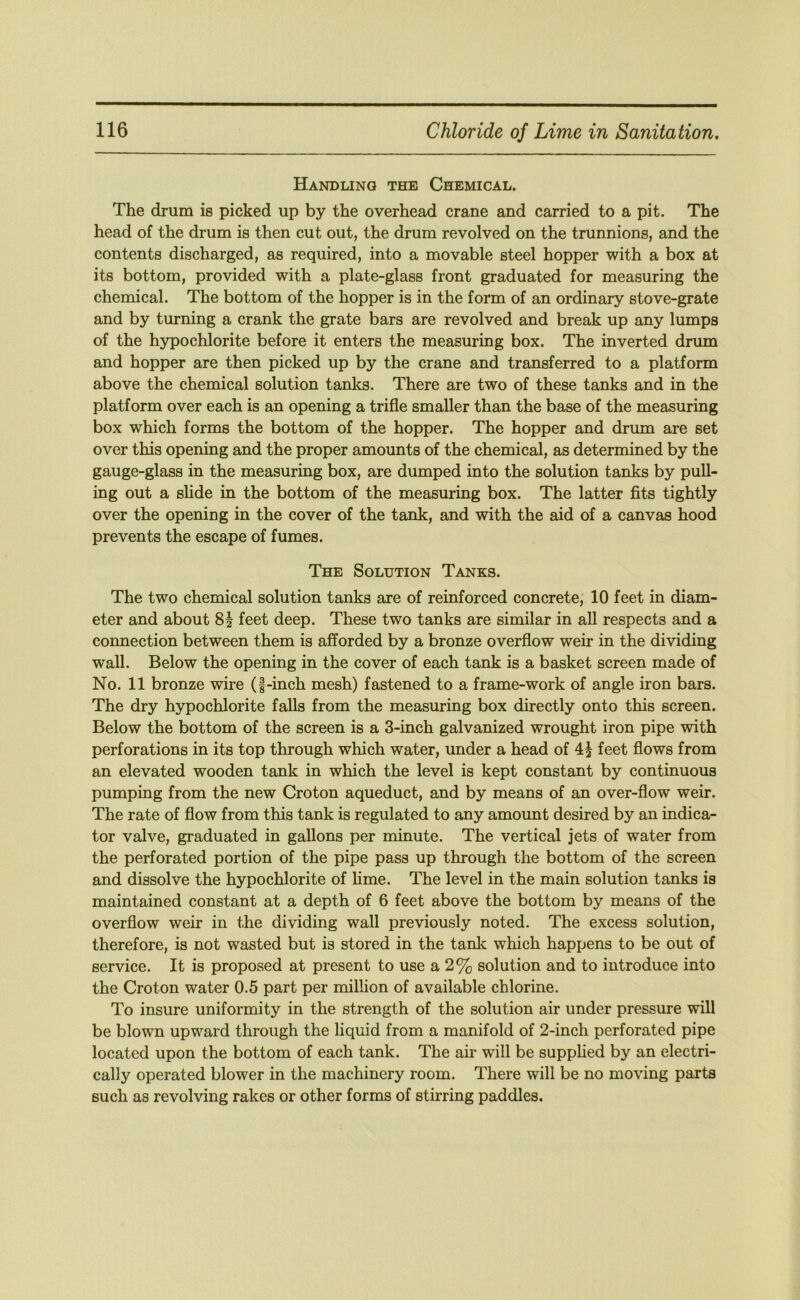 Handling the Chemical. The drum is picked up by the overhead crane and carried to a pit. The head of the drum is then cut out, the drum revolved on the trunnions, and the contents discharged, as required, into a movable steel hopper with a box at its bottom, provided with a plate-glass front graduated for measuring the chemical. The bottom of the hopper is in the form of an ordinary stove-grate and by turning a crank the grate bars are revolved and break up any lumps of the h5q)ochlorite before it enters the measuring box. The inverted drum and hopper are then picked up by the crane and transferred to a platform above the chemical solution tanks. There are two of these tanks and in the platform over each is an opening a trifle smaller than the base of the measuring box which forms the bottom of the hopper. The hopper and drum are set over this opening and the proper amounts of the chemical, as determined by the gauge-glass in the measuring box, are dumped into the solution tanks by pull- ing out a slide in the bottom of the measuring box. The latter flts tightly over the opening in the cover of the tank, and with the aid of a canvas hood prevents the escape of fumes. The Solution Tanks. The two chemical solution tanks are of reinforced concrete, 10 feet in diam- eter and about 8^ feet deep. These two tanks are similar in aU respects and a connection between them is afforded by a bronze overflow weir in the dividing wall. Below the opening in the cover of each tank is a basket screen made of No. 11 bronze wire (f-inch mesh) fastened to a frame-work of angle iron bars. The dry hypochlorite falls from the measuring box directly onto this screen. Below the bottom of the screen is a 3-inch galvanized wrought iron pipe with perforations in its top through which water, under a head of feet flows from an elevated wooden tank in which the level is kept constant by continuous pumping from the new Croton aqueduct, and by means of an over-flow weir. The rate of flow from this tank is regulated to any amount desired by an indica- tor valve, graduated in gallons per minute. The vertical jets of water from the perforated portion of the pipe pass up through the bottom of the screen and dissolve the hypochlorite of hme. The level in the main solution tanks is maintained constant at a depth of 6 feet above the bottom by means of the overflow weir in the dividing wall previously noted. The excess solution, therefore, is not wasted but is stored in the tanlc which happens to be out of service. It is proposed at present to use a 2% solution and to introduce into the Croton water 0.5 part per million of available chlorine. To insure uniformity in the strength of the solution air under pressure will be blown upward through the liquid from a manifold of 2-inch perforated pipe located upon the bottom of each tank. The air will be supphed by an electri- cally operated blower in the machinery room. There will be no moving parts such as revolving rakes or other forms of stirring paddles.