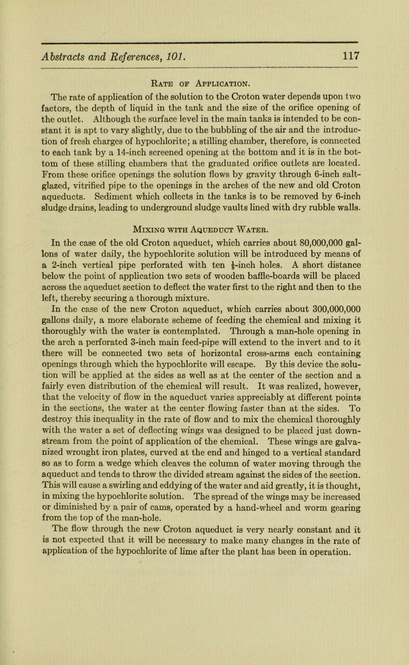 Rate of Application. The rate of application of the solution to the Croton water depends upon two factors, the depth of liquid in the tank and the size of the orifice opening of the outlet. Although the surface level in the main tanks is intended to be con- stant it is apt to vary slightly, due to the bubbling of the air and the introduc- tion of fresh charges of hypochlorite; a stilling chamber, therefore, is connected to each tank by a 14-inch screened opening at the bottom and it is in the bot- tom of these stilling chambers that the graduated orifice outlets are located. From these orifice openings the solution flows by gravity through 6-inch salt- glazed, vitrified pipe to the openings in the arches of the new and old Croton aqueducts. Sediment which collects in the tanks is to be removed by 6-inch sludge drains, leading to underground sludge vaults lined with dry rubble walls. Mixing with Aqueduct Water. In the case of the old Croton aqueduct, which carries about 80,000,000 gal- lons of water daily, the hypochlorite solution will be introduced by means of a 2-inch vertical pipe perforated with ten |-inch holes. A short distance below the point of application two sets of wooden baffle-boards will be placed across the aqueduct section to deflect the water first to the right and then to the left, thereby securing a thorough mixture. In the case of the new Croton aqueduct, which carries about 300,000,000 gallons daily, a more elaborate scheme of feeding the chemical and mixing it thoroughly with the water is contemplated. Through a man-hole opening in the arch a perforated 3-inch main feed-pipe will extend to the invert and to it there will be connected two sets of horizontal cross-arms each containing openings through which the hypochlorite will escape. By this device the solu- tion will be applied at the sides as well as at the center of the section and a fairly even distribution of the chemical will result. It was realized, however, that the velocity of flow in the aqueduct varies appreciably at different points in the sections, the water at the center flowing faster than at the sides. To destroy this inequality in the rate of flow and to mix the chemical thoroughly with the water a set of deflecting wings was designed to be placed just down- stream from the point of application of the chemical. These wings are galva- nized wrought iron plates, curved at the end and hinged to a vertical standard so as to form a wedge which cleaves the column of water moving through the aqueduct and tends to throw the divided stream against the sides of the section. This will cause a swirling and eddying of the water and aid greatly, it is thought, in mixing the hypochlorite solution. The spread of the wings may be increased or diminished by a pair of cams, operated by a hand-wheel and worm gearing from the top of the man-hole. The flow through the new Croton aqueduct is very nearly constant and it is not expected that it will be necessary to make many changes in the rate of application of the hypochlorite of lime after the plant has been in operation.