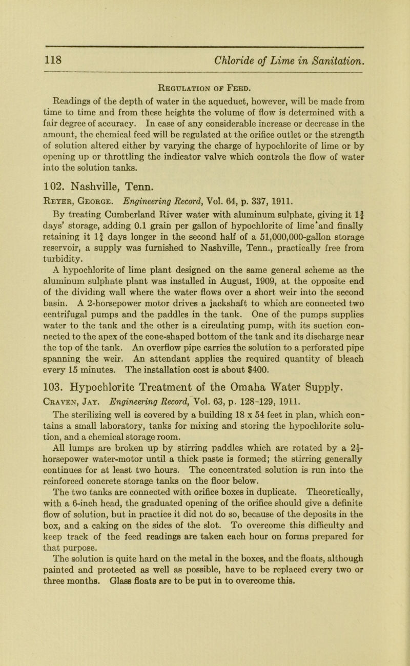 Regulation of Feed. Readings of the depth of water in the aqueduct, however, will be made from time to time and from these heights the volume of flow is determined with a fair degree of accuracy. In case of any considerable increase or decrease in the amount, the chemical feed will be regulated at the orifice outlet or the strength of solution altered either by varying the charge of hypochlorite of lime or by opening up or throttling the indicator valve which controls the flow of water into the solution tanks. 102. Nashville, Tenn. Reyek, George. Engineering Record, Vol. 64, p. 337, 1911. By treating Cumberland River water with aluminum sulphate, giving it If days’ storage, adding 0.1 grain per gallon of hypochlorite of lime‘and finally retaining it If days longer in the second half of a 51,000,000-gallon storage reservoir, a supply was furnished to Nashville, Term., practically free from turbidity. A hypochlorite of lime plant designed on the same general scheme as the aluminum sulphate plant was installed in August, 1909, at the opposite end of the dividing wall where the water flows over a short weir into the second basin. A 2-horsepower motor drives a jackshaft to which are connected two centrifugal pumps and the paddles in the tank. One of the pumps supplies water to the tank and the other is a circulating pump, with its suction con- nected to the apex of the cone-shaped bottom of the tank and its discharge near the top of the tank. An overflow pipe carries the solution to a perforated pipe spanning the weir. An attendant applies the required quantity of bleach every 15 minutes. The installation cost is about $400. 103. Hypochlorite Treatment of the Omaha Water Supply. Craven, Jay. Engineering Record, Vol. 63, p. 128-129, 1911. The sterilizing well is covered by a building 18 x 54 feet in plan, which con- tains a small laboratory, tanks for mixing and storing the hypochlorite solu- tion, and a chemical storage room. All lumps are broken up by stirring paddles which are rotated by a 2f- horsepower water-motor until a thick paste is formed; the stirring generally continues for at least two hours. The concentrated solution is run into the reinforced concrete storage tanks on the floor below. The two tanks are connected with orifice boxes in duphcate. Theoretically, with a 6-inch head, the graduated opening of the orifice should give a definite flow of solution, but in practice it did not do so, because of the deposits in the box, and a caking on the sides of the slot. To overcome this difficulty and keep track of the feed readings are taken each hour on forms prepared for that purpose. The solution is quite hard on the metal in the boxes, and the floats, although painted and protected as well as possible, have to be replaced every two or three months. Glass floats are to be put in to overcome this.