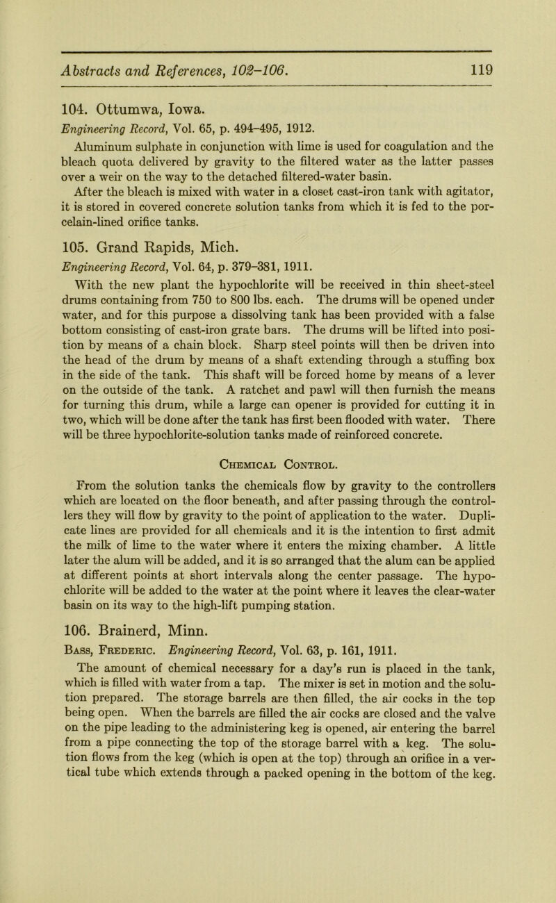 104. Ottumwa, Iowa. Engineering Record, Vol. 65, p. 494-495, 1912. Aluminum sulphate in conjunction with lime is used for coagulation and the bleach quota dehvered by gravity to the filtered water as the latter passes over a wen- on the way to the detached filtered-water basin. After the bleach is mixed with water in a closet cast-iron tank with agitator, it is stored in covered concrete solution tanks from which it is fed to the por- celain-hned orifice tanks. 105. Grand Rapids, Mich. Engineering Record, Vol. 64, p. 379-381, 1911. With the new plant the hypochlorite will be received in thin sheet-steel drums containing from 750 to 800 lbs. each. The di’ums will be opened under water, and for this purpose a dissolving tank has been provided with a false bottom consisting of cast-iron grate bars. The drums will be lifted into posi- tion by means of a chain block, Sharp steel points will then be driven into the head of the drum by means of a shaft extending through a stuffing box in the side of the tank. This shaft will be forced home by means of a lever on the outside of the tank. A ratchet and pawl will then furnish the means for turning this drum, while a large can opener is provided for cutting it in two, which will be done after the tank has first been flooded with water. There will be three hypochlorite-solution tanks made of reinforced concrete. Chemical Control. From the solution tanks the chemicals flow by gravity to the controllers which are located on the floor beneath, and after passing through the control- lers they will flow by gravity to the point of application to the water. Dupli- cate fines are provided for all chemicals and it is the intention to first admit the milk of lime to the water where it enters the mixing chamber. A little later the alum will be added, and it is so arranged that the alum can be applied at different points at short intervals along the center passage. The hypo- chlorite will be added to the water at the point where it leaves the dear-water basin on its way to the high-lift pumping station. 106. Brainerd, Minn. Bass, Frederic. Engineering Record, Vol. 63, p. 161, 1911. The amount of chemical necessary for a day’s run is placed in the tank, which is filled with water from a tap. The mixer is set in motion and the solu- tion prepared. The storage barrels are then filled, the air cocks in the top being open. When the barrels are filled the air cocks are closed and the valve on the pipe leading to the administering keg is opened, air entering the barrel from a pipe connecting the top of the storage barrel with a keg. The solu- tion flows from the keg (which is open at the top) through an orifice in a ver- tical tube which extends through a packed opening in the bottom of the keg.