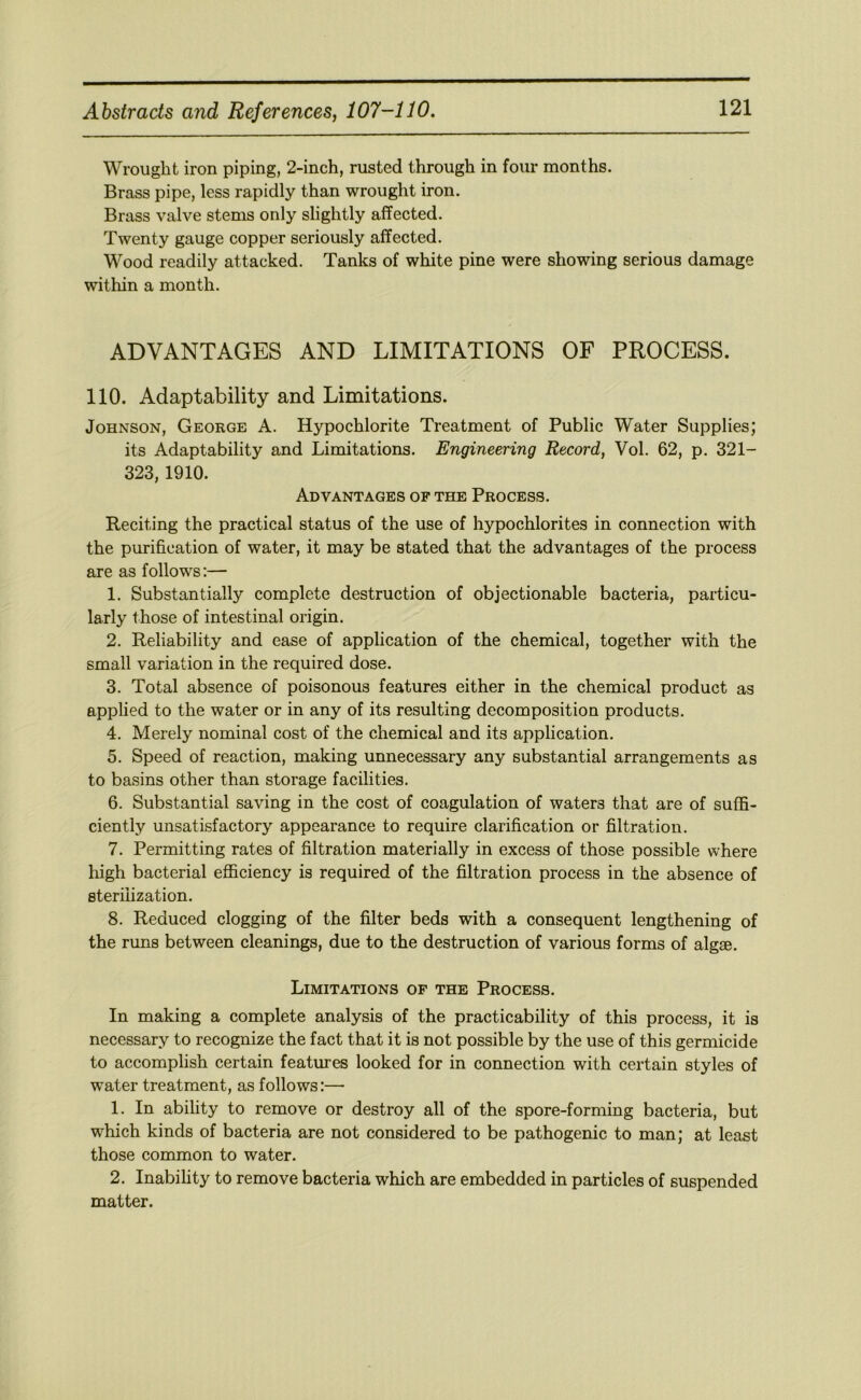 Wrought iron piping, 2-inch, rusted through in four months. Brass pipe, less rapidly than wrought iron. Brass valve stems only slightly affected. Twenty gauge copper seriously affected. Wood readily attacked. Tanks of white pine were showing serious damage within a month. ADVANTAGES AND LIMITATIONS OF PROCESS. 110. Adaptability and Limitations. Johnson, George A. Hypochlorite Treatment of Public Water Supplies; its Adaptability and Limitations. Engineering Record, Vol. 62, p. 321- 323, 1910. Advantages of the Process. Reciting the practical status of the use of hypochlorites in connection with the purification of water, it may be stated that the advantages of the process are as follows:— 1. Substantially complete destruction of objectionable bacteria, particu- larly those of intestinal origin. 2. Reliability and ease of application of the chemical, together with the small variation in the required dose. 3. Total absence of poisonous features either in the chemical product as applied to the water or in any of its resulting decomposition products. 4. Merely nominal cost of the chemical and its application. 5. Speed of reaction, making unnecessary any substantial arrangements as to basins other than storage facilities. 6. Substantial saving in the cost of coagulation of waters that are of suffi- ciently unsatisfactory appearance to require clarification or filtration. 7. Permitting rates of filtration materially in excess of those possible where liigh bacterial efficiency is required of the filtration process in the absence of sterilization. 8. Reduced clogging of the filter beds with a consequent lengthening of the runs between cleanings, due to the destruction of various forms of algae. Limitations of the Process. In making a complete analysis of the practicability of this process, it is necessary to recognize the fact that it is not possible by the use of this germicide to accomplish certain features looked for in connection with certain styles of water treatment, as follows:— 1. In ability to remove or destroy all of the spore-forming bacteria, but which kinds of bacteria are not considered to be pathogenic to man; at least those common to water. 2. Inability to remove bacteria which are embedded in particles of suspended matter.