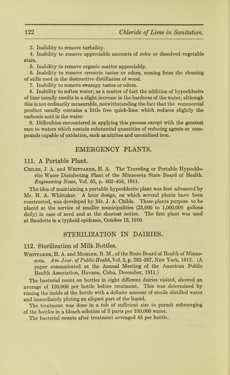 3. Inability to remove turbidity. 4. Inability to remove appreciable amounts of color or dissolved vegetable stain. 5. Inability to remove organic matter appreciably. 6. Inability to remove creosote tastes or odors, coming from the cleaning of stills used in the destructive distillation of wood. 7. Inability to remove swampy tastes or odors. 8. Inability to soften water; as a matter of fact the addition of hypochlorite of lime usually results in a slight increase in the hardness of the water, although this is not ordinarily measurable, notwithstanding the fact that the commercial product usually contains a little free quick-lime which reduces slightly the carbonic acid in the water. 9. Difficulties encountered in applying this process except with the greatest care to waters which contain substantial quantities of reducing agents or com- pounds capable of oxidation, such as nitrites and unoxidized iron. EMERGENCY PLANTS. 111. A Portable Plant. Childs, J. A. and Whittakee, H. A. The Traveling or Portable Hypochlo- rite Water Disinfecting Plant of the Minnesota State Board of Health. Engineering News, Vol. 65, p. 402-403, 1911. The idea of maintaining a portable hypochlorite plant was first advanced by Mr. H. A. Whittaker. A later design, on which several plants have been constructed, was developed by Mr. J. A. Childs. These plants purpose to be placed at the service of smaller municipalities (25,000 to 1,000,000 gallons daily) in case of need and at the shortest notice. The first plant was used at Baudette in a typhoid epidemic, October 13,1910. STERILIZATION IN DAIRIES. 112. Sterilization of Milk Bottles. Whittaker, H. A. and Mohler, B. M., of the State Board of Health of Minne- sota. Am. Jour, of Public Health,No\. 2, p. 282-287, New York, 1912. (A paper commnicated at the Annual Meeting of the American Public Health Association, Havana, Cuba, December, 1911.) The bacterial count on bottles in eight different dairies visited, showed an average of 120,000 per bottle before treatment. This was determined by rinsing the inside of the bottle with a definite amount of sterile distilled water and immediately plating an aliquot part of the liquid. The treatment was done in a tub of sufficient size to permit submerging of the bottles in a bleach solution of 3 parts per 100,000 water. The bacterial counts after treatment averaged 45 per bottle.