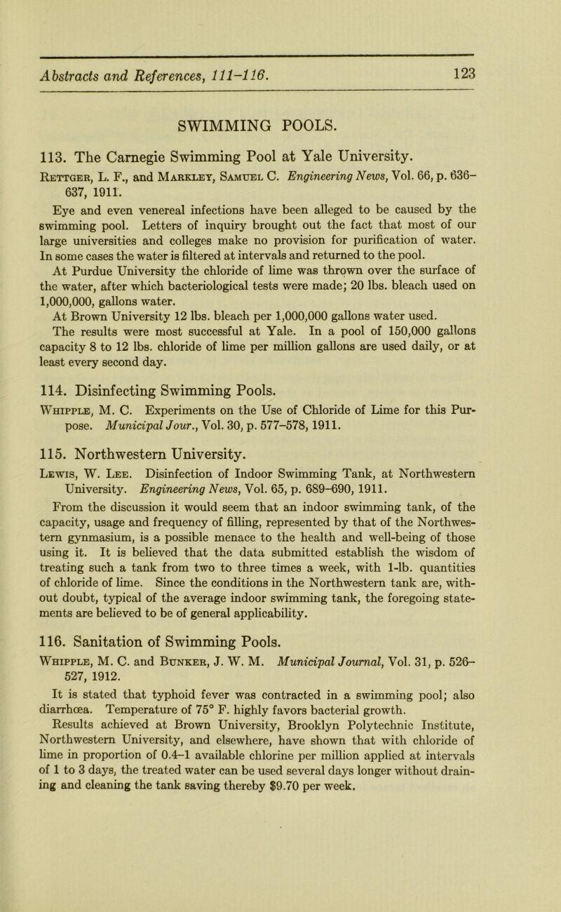 SWIMMING POOLS. 113. The Carnegie Swimming Pool at Yale University. Rettger, L. F., and Marklet, Samuel C. Engineering News, Vol. 66, p. 636- 637, 1911. Eye and even venereal infections have been alleged to be caused by the swimming pool. Letters of inquiry brought out the fact that most of our large universities and colleges make no provision for purification of water. In some cases the water is filtered at intervals and returned to the pool. At Purdue University the chloride of lime was thrown over the surface of the water, after which bacteriological tests were made; 20 lbs. bleach used on 1,000,000, gallons water. At Brown University 12 lbs. bleach per 1,000,000 gallons water used. The results were most successful at Yale. In a pool of 150,000 gallons capacity 8 to 12 lbs. chloride of lime per million gallons are used daily, or at least every second day. 114. Disinfecting Swimming Pools. Whipple, M. C. Experiments on the Use of Chloride of Lime for this Pur- pose. Municipal Jour., Vol. 30, p. 577-578,1911. 115. Northwestern University. Lewis, W. Lee. Disinfection of Indoor Swimming Tank, at Northwestern University. Engineering News, Vol. 65, p. 689-690, 1911. From the discussion it would seem that an indoor swimming tank, of the capacity, usage and frequency of filhng, represented by that of the Northwes- tern gynmasium, is a possible menace to the health and well-being of those using it. It is beheved that the data submitted establish the wisdom of treating such a tank from two to three times a week, with 1-lb. quantities of chloride of hme. Since the conditions in the Northwestern tank are, with- out doubt, typical of the average indoor swimming tank, the foregoing state- ments are believed to be of general applicabihty. 116. Sanitation of Swimming Pools. Whipple, M. C. and Bunker, J. W. M. Municipal Journal, Vol. 31, p. 526- 527, 1912. It is stated that typhoid fever was contracted in a swimming pool; also diarrhoea. Temperature of 75° F. highly favors bacterial growth. Results achieved at Brown University, Brooklyn Polytechnic Institute, Northwestern University, and elsewhere, have shown that with chloride of hme in proportion of 0.4-1 available chlorine per milHon applied at intervals of 1 to 3 days, the treated water can be used several days longer without drain- ing and cleaning the tank saving thereby $9.70 per week.