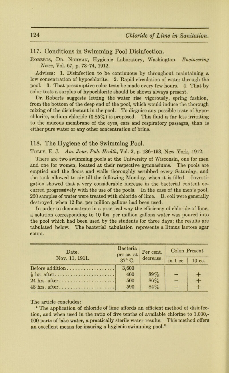 117. Conditions in Swimming Pool Disinfection. Roberts, Dr. Norman, Hygienic Laboratory, Washington. Engineering News, Vol. 67, p. 73-74, 1912. Advises: 1. Disinfection to be continuous by throughout maintaining a low concentration of hypochlorite. 2. Rapid circulation of water through the pool. 3. That presumptive color tests be made every few hours. 4. That by color tests a surplus of hypochlorite should be shown always present. Dr. Roberts suggests letting the water rise vigorously, spring fashion, from the bottom of the deep end of the pool, which would induce the thorough mixing of the disinfectant in the pool. To disguise any possible taste of hypo- chlorite, sodium chloride (0.85%) is proposed. This fluid is far less irritating to the mucous membrane of the eyes, ears and respiratory passages, than is either pure water or any other concentration of brine. 118. The Hygiene of the Swimming Pool. Tully, E. J. Am. Jour. Pub. Health, Vol. 2, p. 186-193, New York, 1912. There are two swimming pools at the University of Wisconsin, one for men and one for women, located at their respective gymnasiums. The pools are emptied and the floors and walls thoroughly scrubbed every Saturday, and the tank allowed to air till the following Monday, when it is filled. Investi- gation showed that a very considerable increase in the bacterial content oc- curred progressively with the use of the pools. In the case of the men’s pool, 250 samples of water were treated with chloride of lime. B. coli were generally destroyed, when 12 lbs. per million gallons had been used. In order to demonstrate in a practical way the efficiency of chloride of lime, a solution corresponding to 10 lbs. per million gallons water was poured into the pool which had been used by the students for three da}’^s; the results are tabulated below. The bacterial tabulation represents a litmus lactose agar count. Date. Nov. 11, 1911. Bacteria per cc. at Per cent, decrease. Colon Present 37° C. in 1 cc. 10 cc. Before addition 1 hr. after 3,600 400 89% _ + 24 hrs. after 500 86% — -h 48 hrs. after 590 84% — + The article concludes: “The application of chloride of lime affords an efficient method of disinfec- tion, and when used in the ratio of five tenths of available chlorine to 1,000,- 000 parts of lake water, a practically sterile water results. This method offers an excellent means for insuring a hygienic swimming pool.”