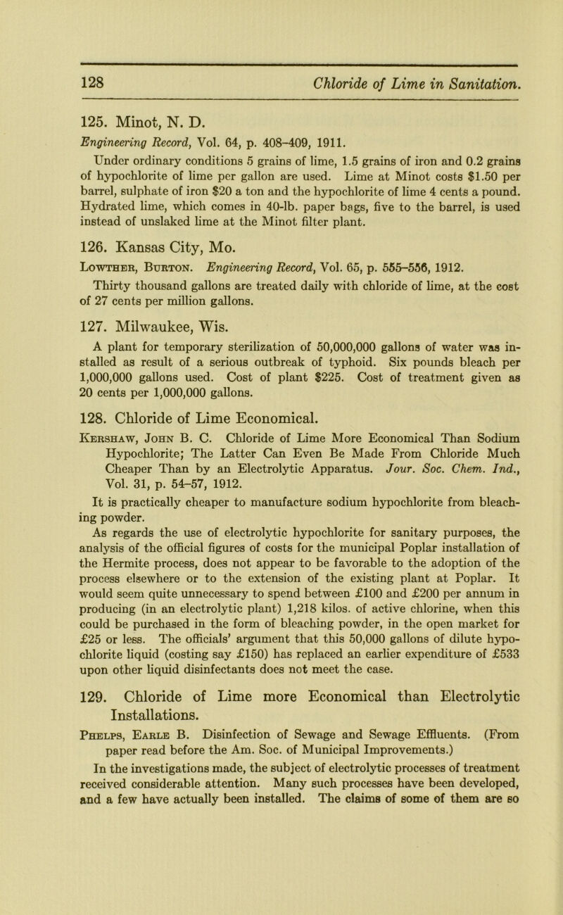 125. Minot, N. D. Engineering Record, Vol. 64, p. 408-409, 1911. Under ordinary conditions 5 grains of lime, 1.5 grains of iron and 0.2 grains of hypochlorite of lime per gallon are used. Lime at Minot costs $1.50 per barrel, sulphate of iron $20 a ton and the hypochlorite of lime 4 cents a pound. Hydrated lime, which comes in 40-lb. paper bags, five to the barrel, is used instead of unslaked hme at the Minot filter plant. 126. Kansas City, Mo. Lowther, Burton. Engineering Record, Vol. 65, p. 555-556, 1912. Thirty thousand gallons are treated daily with chloride of hme, at the cost of 27 cents per million gallons. 127. Milwaukee, Wis. A plant for temporary sterihzation of 50,000,000 gallons of water was in- stalled as result of a serious outbreak of typhoid. Six pounds bleach per 1,000,000 gallons used. Cost of plant $225. Cost of treatment given as 20 cents per 1,000,000 gallons. 128. Chloride of Lime Economical. Kershaw, John B. C. Chloride of Lime More Economical Than Sodium Hypochlorite; The Latter Can Even Be Made From Chloride Much Cheaper Than by an Electrolytic Apparatus. Jour. Soc. Chem. Ind., Vol. 31, p. 54-57, 1912. It is practically cheaper to manufacture sodium hypochlorite from bleach- ing powder. As regards the use of electrolytic hypochlorite for sanitary purposes, the analysis of the official figures of costs for the municipal Poplar installation of the Hermite process, does not appear to be favorable to the adoption of the process elsewhere or to the extension of the existing plant at Poplar. It would seem quite unnecessary to spend between £100 and £200 per annum in producing (in an electrolytic plant) 1,218 kilos, of active chlorine, when this could be purchased in the form of bleaching powder, in the open market for £25 or less. The officials’ argument that this 50,000 gallons of dilute hypo- chlorite liquid (costing say £150) has replaced an earher expenditure of £533 upon other liquid disinfectants does not meet the case. 129. Chloride of Lime more Economical than Electrolytic Installations. Phelps, Earle B. Disinfection of Sewage and Sewage Effluents. (From paper read before the Am. Soc. of Municipal Improvements.) In the investigations made, the subject of electrolytic processes of treatment received considerable attention. Many such processes have been developed, and a few have actually been installed. The claims of some of them are so