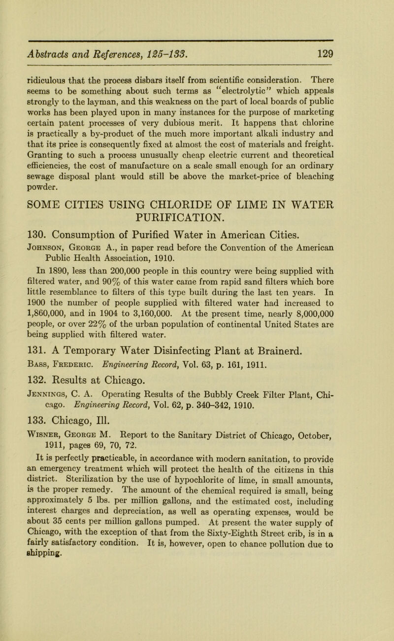 ridiculous that the process disbars itself from scientific consideration. There seems to be something about such terms as “electrolytic” which appeals strongly to the layman, and this weakness on the part of local boards of public works has been played upon in many instances for the purpose of marketing certain patent processes of very dubious merit. It happens that chlorine is practically a by-product of the much more important alkali industry and that its price is consequently fixed at almost the cost of materials and freight. Granting to such a process unusually cheap electric cm-rent and theoretical eflBciencies, the cost of manufacture on a scale small enough for an ordinary sewage disposal plant would still be above the market-price of bleaching powder. SOME CITIES USING CHLORIDE OF LIME IN WATER PURIFICATION. 130. Consumption of Purified Water in American Cities. Johnson, George A., in paper read before the Convention of the American Public Health Association, 1910. In 1890, less than 200,000 people in this country were being supplied with filtered water, and 90% of this water came from rapid sand filters which bore little resemblance to filters of this type built during the last ten years. In 1900 the number of people supplied with filtered water had increased to 1,860,000, and in 1904 to 3,160,000. At the present time, nearly 8,000,000 people, or over 22% of the urban population of continental United States are being supplied with filtered water. 131. A Temporary Water Disinfecting Plant at Brainerd. Bass, Frederic. Engineering Record, Vol. 63, p. 161, 1911. 132. Results at Chicago. Jennings, C. A. Operating Results of the Bubbly Creek Filter Plant, Chi- c.ago. Engineering Record, Vol. 62, p. 340-342, 1910. 133. Chicago, 111. WiSNER, George M. Report to the Sanitary District of Chicago, October, 1911, pages 69, 70, 72. It is perfectly practicable, in accordance with modern sanitation, to provide an emergency treatment which will protect the health of the citizens in this district. Sterilization by the use of hypochlorite of lime, in small amounts. Is the proper remedy. The amount of the chemical required is small, being approximately 5 lbs. per million gallons, and the estimated cost, including interest charges and depreciation, as well as operating expenses, would be about 35 cents per million gallons pumped. At present the water supply of Chicago, with the exception of that from the Sixty-Eighth Street crib, is in a fairly satisfactory condition. It is, however, open to chance pollution due to shipping.