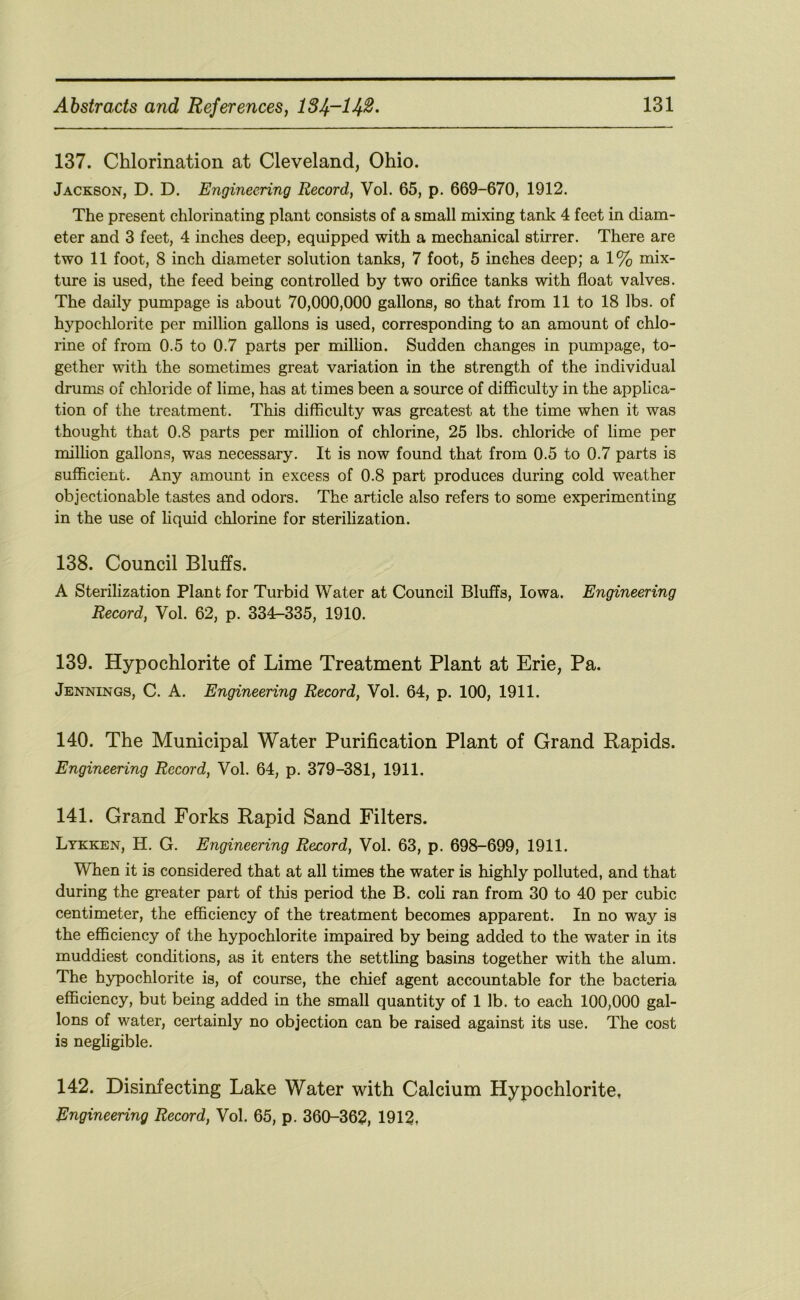 137. Chlorination at Cleveland, Ohio. Jackson, D. D. Engineering Record, Vol. 65, p. 669-670, 1912. The present chlorinating plant consists of a small mixing tank 4 feet in diam- eter and 3 feet, 4 inches deep, equipped with a mechanical stirrer. There are two 11 foot, 8 inch diameter solution tanks, 7 foot, 5 inches deep; a 1% mix- ture is used, the feed being controlled by two orifice tanks with float valves. The daily pumpage is about 70,000,000 gallons, so that from 11 to 18 lbs. of hypochlorite per million gallons is used, corresponding to an amount of chlo- rine of from 0.5 to 0.7 parts per million. Sudden changes in pumpage, to- gether with the sometimes great variation in the strength of the individual drums of chloride of lime, has at times been a source of difficulty in the applica- tion of the treatment. This difficulty was greatest at the time when it was thought that 0.8 parts per million of chlorine, 25 lbs. chloride of lime per milhon gallons, was necessary. It is now found that from 0.5 to 0.7 parts is sufficient. Any amount in excess of 0.8 part produces during cold weather objectionable tastes and odors. The article also refers to some experimenting in the use of liquid chlorine for sterilization. 138. Council Bluffs. A Sterilization Plant for Turbid Water at Council Bluffs, Iowa. Engineering Record, Vol. 62, p. 334-335, 1910. 139. Hypochlorite of Lime Treatment Plant at Erie, Pa. Jennings, C. A. Engineering Record, Vol. 64, p. 100, 1911. 140. The Municipal Water Purification Plant of Grand Rapids. Engineering Record, Vol. 64, p. 379-381, 1911. 141. Grand Forks Rapid Sand Filters. Lykken, H. G. Engineering Record, Vol. 63, p. 698-699, 1911. When it is considered that at all times the water is highly polluted, and that during the greater part of this period the B. coli ran from 30 to 40 per cubic centimeter, the efficiency of the treatment becomes apparent. In no way is the efficiency of the hypochlorite impaired by being added to the water in its muddiest conditions, as it enters the settling basins together with the alum. The hypochlorite is, of course, the chief agent accountable for the bacteria efficiency, but being added in the small quantity of 1 lb. to each 100,000 gal- lons of water, certainly no objection can be raised against its use. The cost is negligible. 142. Disinfecting Lake Water with Calcium Hypochlorite, Engineering Record, Vol. 65, p. 360-362, 1912,