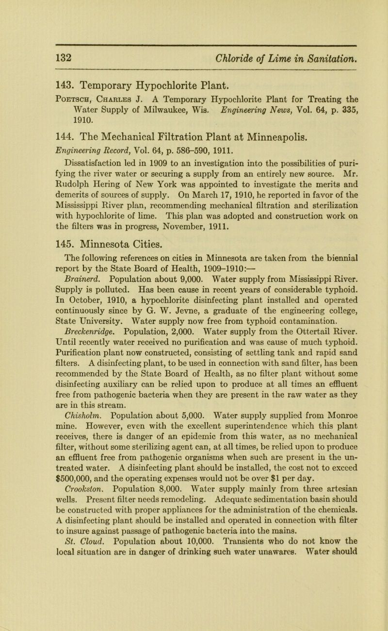 143. Temporary Hypochlorite Plant. PoETSCH, Charles J. A Temporary Hypochlorite Plant for Treating the Water Supply of Milwaukee, Wis. Engineering News, Vol. 64, p. 335, 1910. 144. The Mechanical Filtration Plant at Minneapolis. Engineering Record, Vol. 64, p. 586-590, 1911. Dissatisfaction led in 1909 to an investigation into the possibilities of puri- fying the river water or securing a supply from an entirely new source. Mr. Rudolph Hering of New York was appointed to investigate the merits and demerits of sources of supply. On March 17, 1910, he reported in favor of the Mississippi River plan, recommending mechanical filtration and sterilization with hypochlorite of hme. This plan was adopted and construction work on the filters was in progress, November, 1911. 145. Minnesota Cities. The following references on cities in Minnesota are taken from the biennial report by the State Board of Health, 1909-1910:— Brainerd. Population about 9,000. Water supply from Mississippi River. Supply is polluted. Has been cause in recent years of considerable typhoid. In October, 1910, a hypochlorite disinfecting plant installed and operated continuously since by G. W. Jevne, a graduate of the engineering college, State University. Water supply now free from tj^phoid contamination. Breckenridge. Population, 2,000. Water supply from the Ottertail River. Until recently water received no purification and was cause of much typhoid. Purification plant now constructed, consisting of settling tank and rapid sand filters. A disinfecting plant, to be used in connection with sand filter, has been recommended by the State Board of Health, as no filter plant without some disinfecting auxiliary can be relied upon to produce at all times an effluent free from pathogenic bacteria when they are present in the raw water as they are in this stream. Chisholm. Population about 5,000. Water supply supplied from Monroe mine. However, even with the excellent superintendence which this plant receives, there is danger of an epidemic from this water, as no mechanical filter, without some sterilizing agent can, at all times, be relied upon to produce an effluent free from pathogenic organisms when such are present in the un- treated water. A disinfecting plant should be installed, the cost not to exceed $500,000, and the operating expenses would not be over $1 per day. Crookston. Population 8,000. Water supply mainly from three artesian wells. Present filter needs remodeling. Adequate sedimentation basin should be constructed with proper appliances for the administration of the chemicals. A disinfecting plant should be installed and operated in connection with filter to insure against passage of pathogenic bacteria into the mains. St. Cloud. Population about 10,000. Transients who do not know the local situation are in danger of drinking such water unawares. Water should