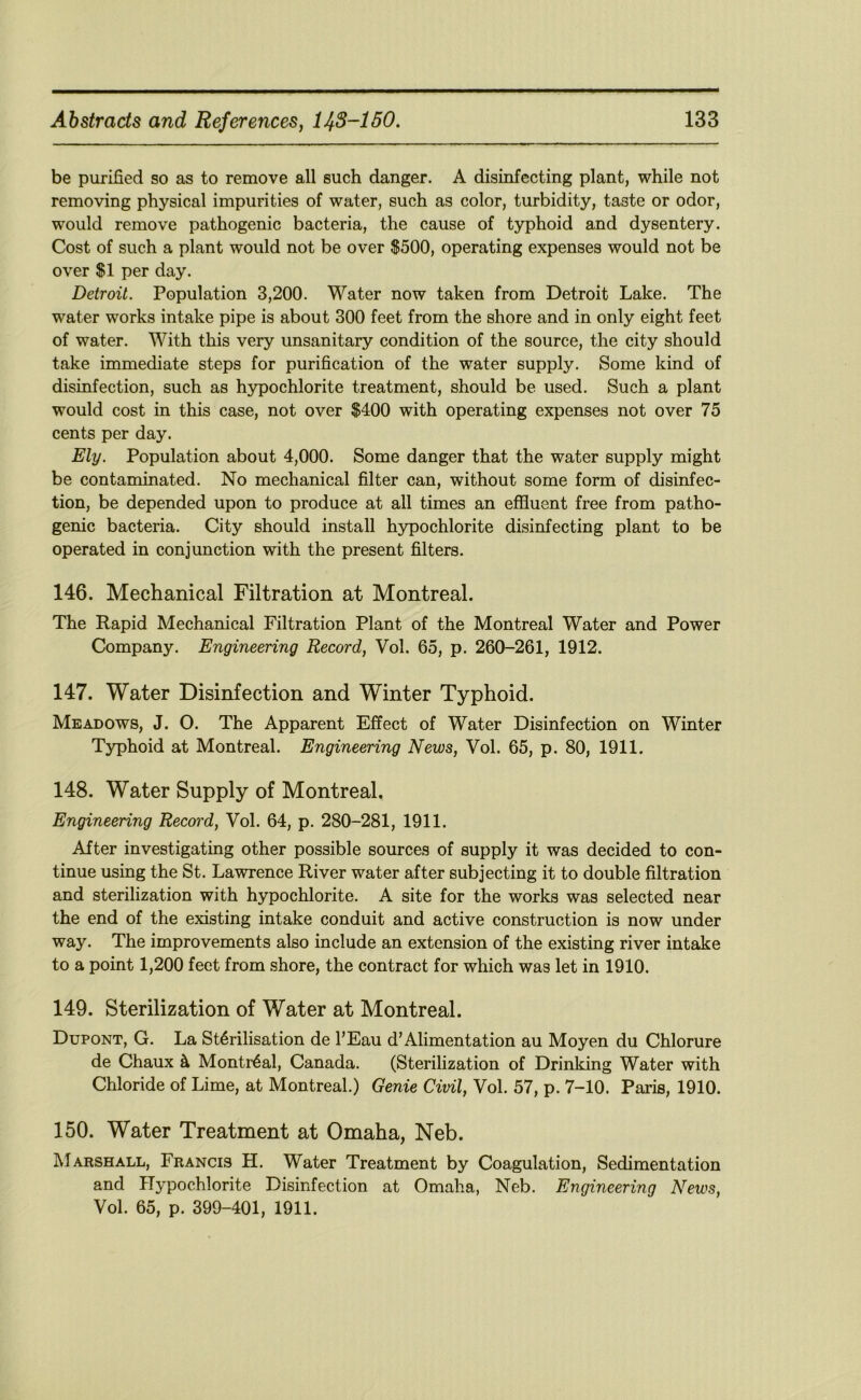 be purified so as to remove all such danger. A disinfecting plant, while not removing physical impurities of water, such as color, turbidity, taste or odor, would remove pathogenic bacteria, the cause of typhoid and dysentery. Cost of such a plant would not be over $500, operating expenses would not be over $1 per day. Detroit. Population 3,200. Water now taken from Detroit Lake. The water works intake pipe is about 300 feet from the shore and in only eight feet of water. With this very unsanitary condition of the source, the city should take immediate steps for purification of the water supply. Some kind of disinfection, such as hypochlorite treatment, should be used. Such a plant would cost in this case, not over $400 with operating expenses not over 75 cents per day. Ely. Population about 4,000. Some danger that the water supply might be contaminated. No mechanical filter can, without some form of disinfec- tion, be depended upon to produce at all times an effluent free from patho- genic bacteria. City should install hypochlorite disinfecting plant to be operated in conjunction with the present filters. 146. Mechanical Filtration at Montreal. The Rapid Mechanical Filtration Plant of the Montreal Water and Power Company. Engineering Record, Vol. 65, p. 260-261, 1912. 147. Water Disinfection and Winter Typhoid. Meadows, J. O. The Apparent Effect of Water Disinfection on Winter Typhoid at Montreal. Engineering News, Vol. 65, p. 80, 1911. 148. Water Supply of Montreal. Engineering Record, Vol. 64, p. 280-281, 1911. After investigating other possible sources of supply it was decided to con- tinue using the St. Lawrence River water after subjecting it to double filtration and sterilization with hypochlorite. A site for the works was selected near the end of the existing intake conduit and active construction is now under way. The improvements also include an extension of the existing river intake to a point 1,200 feet from shore, the contract for which was let in 1910. 149. Sterilization of Water at Montreal. Dupont, G. La Sterilisation de I’Eau d’Alimentation au Moyen du Chlorure de Chaux h Montreal, Canada. (Sterilization of Drinking Water with Chloride of Lime, at Montreal.) Genie Civil, Vol. 57, p. 7-10. Paris, 1910. 150. Water Treatment at Omaha, Neb. Marshall, Francis H. Water Treatment by Coagulation, Sedimentation and Hypochlorite Disinfection at Omaha, Neb. Engineering News, Vol. 65, p. 399-401, 1911.