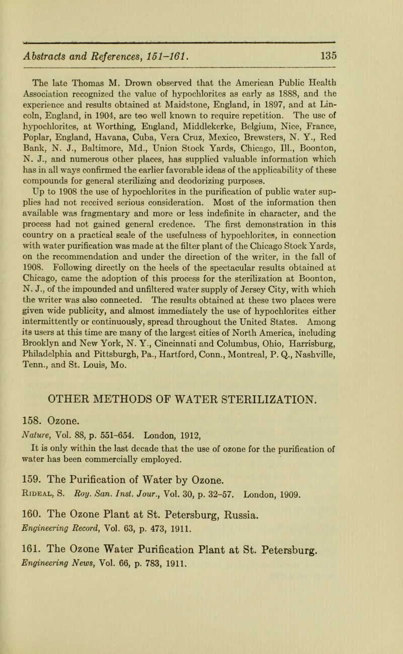 The late Thomas M. Drown observed that the American Public Health Association recognized the value of hypochlorites as early as 1888, and the experience and results obtained at Maidstone, England, in 1897, and at Lin- coln, England, in 1904, are too well known to require repetition. The use of hypochlorites, at Worthing, England, Middlekerke, Belgium, Nice, France, Poplar, England, Havana, Cuba, Vera Cruz, Mexico, Brewsters, N. Y., Red Bank, N. J., Baltimore, Md., Union Stock Yards, Chicago, 111., Boonton, N. J., and numerous other places, has supplied valuable information which has in all ways confirmed the earlier favorable ideas of the applicability of these compounds for general sterilizing and deodorizing purposes. Up to 1908 the use of hypochlorites in the purification of public water sup- plies had not received serious consideration. Most of the information then available was fragmentary and more or less indefinite in character, and the process had not gained general credence. The first demonstration in this country on a practical scale of the usefulness of hypochlorites, in connection with water purification was made at the filter plant of the Chicago Stock Yards, on the recommendation and under the direction of the writer, in the fall of 1908. Following directly on the heels of the spectacular results obtained at Chicago, came the adoption of this process for the sterilization at Boonton, N. J., of the impounded and unfiltered water supply of Jersey City, with which the wi'iter was also connected. The results obtained at these two places were given wide pubhcity, and almost immediately the use of hypochlorites either intermittently or continuously, spread throughout the United States. Among its users at this time are many of the largest cities of North America, including Brooklyn and New York, N. Y., Cincinnati and Columbus, Ohio, Harrisburg, Philadelphia and Pittsburgh, Pa., Hartford, Conn., Montreal, P. Q., Nashville, Tenn., and St. Louis, Mo. OTHER METHODS OF WATER STERILIZATION. 158. Ozone. Nature, Vol. 88, p. 551-654. London, 1912, It is only within the last decade that the use of ozone for the purification of water has been commercially employed. 159. The Purification of Water by Ozone. Rideal, S. Roy. San. Inst. Jour., Vol. 30, p. 32-57. London, 1909. 160. The Ozone Plant at St. Petersburg, Russia. Engineering Record, Vol. 63, p. 473, 1911. 161. The Ozone Water Purification Plant at St. Petersburg.