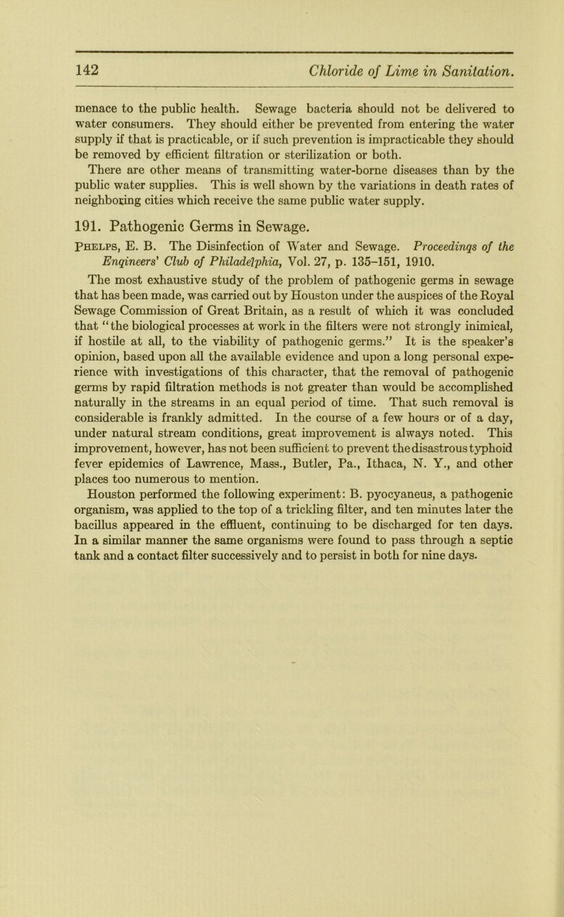 menace to the public health. Sewage bacteria should not be delivered to water consumers. They should either be prevented from entering the water supply if that is practicable, or if such prevention is impracticable they should be removed by efficient filtration or sterilization or both. There are other means of transmitting water-borne diseases than by the public water supplies. This is well shown by the variations in death rates of neighboring cities which receive the same public water supply. 191. Pathogenic Germs in Sewage. Phelps, E. B. The Disinfection of Water and Sewage. Proceedinqs of the Enqineers' Club of Philadelphia, Vol. 27, p. 135-151, 1910. The most exhaustive study of the problem of pathogenic germs in sewage that has been made, was carried out by Houston under the auspices of the Royal Sewage Commission of Great Britain, as a result of which it was concluded that “the biological processes at work in the filters were not strongly mimical, if hostile at all, to the viability of pathogenic germs.’' It is the speaker’s opinion, based upon all the available evidence and upon a long personal expe- rience with investigations of this character, that the removal of pathogenic germs by rapid filtration methods is not greater than would be accomplished naturally in the streams in an equal period of time. That such removal is considerable is frankly admitted. In the course of a few hours or of a day, under natural stream conditions, great improvement is always noted. This improvement, however, has not been sufiicient to prevent the disastrous typhoid fever epidemics of Lawrence, Mass., Butler, Pa., Ithaca, N. Y., and other places too numerous to mention. Houston performed the following experiment: B. pyocyaneus, a pathogenic organism, was applied to the top of a trickling filter, and ten minutes later the bacillus appeared in the effluent, continuing to be discharged for ten days. In a similar manner the same organisms were found to pass through a septic tank and a contact filter successively and to persist in both for nine days.