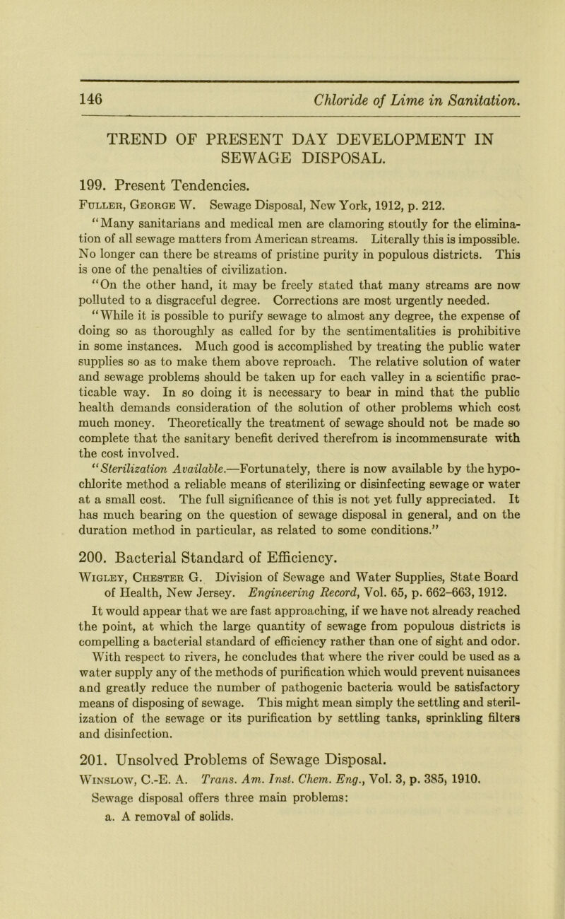 TREND OF PRESENT DAY DEVELOPMENT IN SEWAGE DISPOSAL. 199. Present Tendencies. Fuller, George W. Sewage Disposal, New York, 1912, p. 212. “Many sanitarians and medical men are clamoring stoutly for the elimina- tion of all sewage matters from American streams. Literally this is impossible. No longer can there be streams of pristine purity in populous districts. This is one of the penalties of civilization. “On the other hand, it may be freely stated that many streams are now polluted to a disgraceful degree. Corrections are most urgently needed. “While it is possible to purify sewage to almost any degree, the expense of doing so as thoroughly as called for by the sentimentalities is prohibitive in some instances. Much good is accomplished by treating the public water supplies so as to make them above reproach. The relative solution of water and sewage problems should be taken up for each valley in a scientific prac- ticable way. In so doing it is necessary to bear in mind that the public health demands consideration of the solution of other problems which cost much money. Theoretically the treatment of sewage should not be made so complete that the sanitary benefit derived therefrom is incommensurate with the cost involved. ^‘Sterilization Available.—Fortunately, there is now available by the hypo- chlorite method a rehable means of sterilizing or disinfecting sewage or water at a small cost. The full significance of this is not yet fully appreciated. It has much bearing on the question of sewage disposal in general, and on the duration method in particular, as related to some conditions.” 200. Bacterial Standard of Efficiency. WiGLEY, Chester G. Division of Sewage and Water Supplies, State Board of Health, New Jersey. Engineering Record, Vol. 65, p. 662-663,1912. It would appear that we are fast approaching, if we have not already reached the point, at which the large quantity of sewage from populous districts is compelling a bacterial standard of efiiciency rather than one of sight and odor. With respect to rivers, he concludes that where the river could be used as a water supply any of the methods of purification which would prevent nuisances and greatly reduce the number of pathogenic bacteria would be satisfactory means of disposing of sewage. This might mean simply the settling and steril- ization of the sewage or its purification by settling tanks, sprinkhng filters and disinfection. 201. Unsolved Problems of Sewage Disposal. Winslow, C.-E. A. Trans. Am. Inst. Chem. Eng., Vol. 3, p. 385) 1910. Sewage disposal offers three main problems; a. A removal of solids.