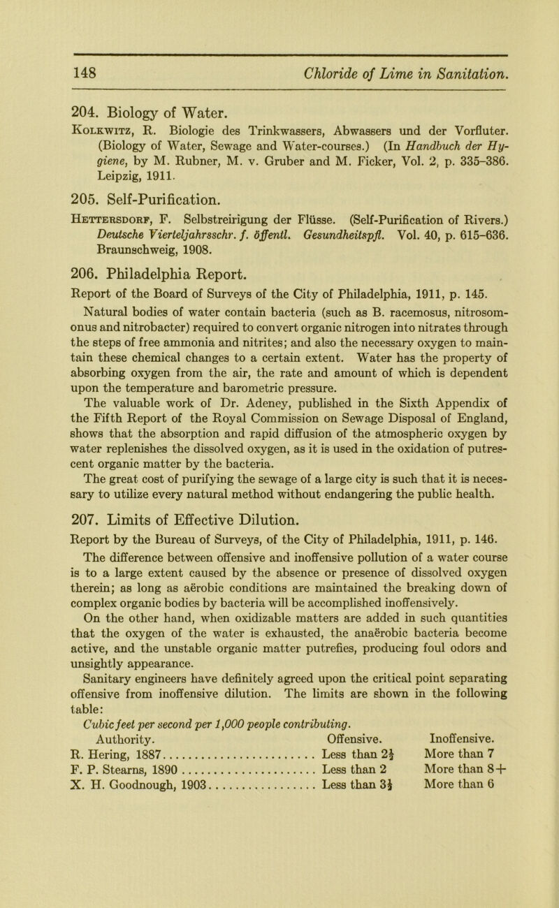 204. Biology of Water. Kolkwitz, R. Biologie des Trinkwassers, Abwassers und der Vorfluter. (Biology of Water, Sewage and Water-courses.) (In Handbuch der Hy- giene, by M. Rubner, M. v. Gruber and M. Ficker, Vol. 2, p. 335-386. Leipzig, 1911. 205. Self-Purification. Hettersdorf, F. Selbstreirigung der Fliisse. (Self-Purification of Rivers.) Deutsche Vierteljahrsschr. f. dffentl. Gesundheitspfl. Vol. 40, p. 615-636. Braunschweig, 1908. 206. Philadelphia Report. Report of the Board of Surveys of the City of Philadelphia, 1911, p. 145. Natural bodies of water contain bacteria (such as B. racemosus, nitrosom- onus and nitrobacter) required to convert organic nitrogen into nitrates through the steps of free ammonia and nitrites; and also the necessary oxygen to main- tain these chemical changes to a certain extent. W'ater has the property of absorbing oxygen from the air, the rate and amount of which is dependent upon the temperature and barometric pressure. The valuable work of Dr. Adeney, published in the Sixth Appendix of the Fifth Report of the Royal Commission on Sewage Disposal of England, shows that the absorption and rapid diffusion of the atmospheric oxygen by water replenishes the dissolved oxygen, as it is used in the oxidation of putres- cent organic matter by the bacteria. The great cost of purifying the sewage of a large city is such that it is neces- sary to utilize every natural method without endangering the public health. 207. Limits of Effective Dilution. Report by the Bureau of Surveys, of the City of Philadelphia, 1911, p. 146. The difference between offensive and inoffensive pollution of a water course is to a large extent caused by the absence or presence of dissolved oxygen therein; as long as aerobic conditions are maintained the breaking down of complex organic bodies by bacteria will be accomplished inoffensively. On the other hand, when oxidizable matters are added in such quantities that the oxygen of the water is exhausted, the anaerobic bacteria become active, and the unstable organic matter putrefies, producing foul odors and unsightly appearance. Sanitary engineers have definitely agreed upon the critical point separating offensive from inoffensive dilution. The hmits are shown in the following table: Cubic feet per second per 1,000 people contributing. Authority. Offensive. R. Bering, 1887 Less than 2^ F. P. Stearns, 1890 Less than 2 X. H. Goodnough, 1903 Less than 3i Inoffensive. More than 7 More than 8 + More than 6