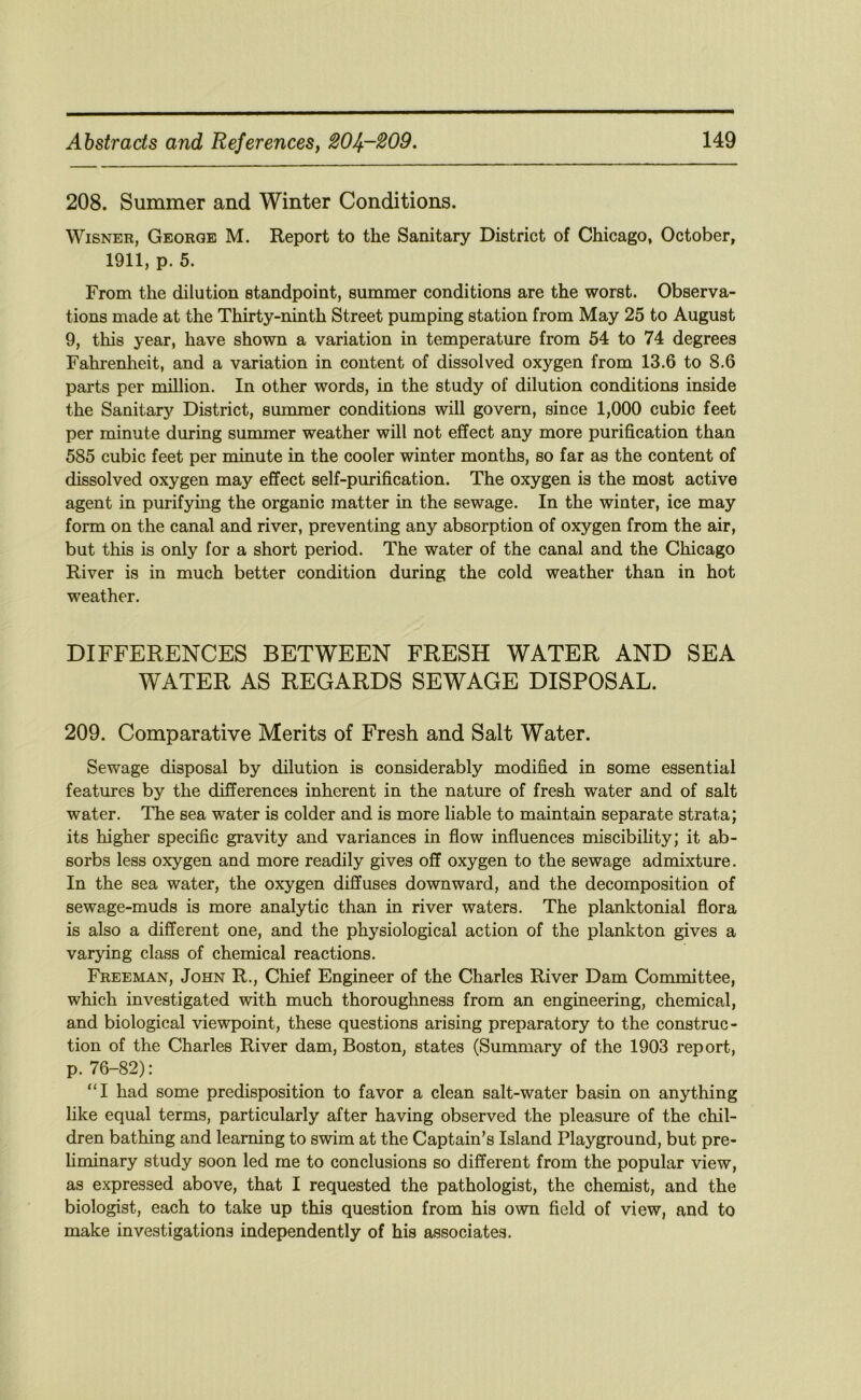 208. Summer and Winter Conditions. WiSNER, George M. Report to the Sanitary District of Chicago, October, 1911, p. 5. From the dilution standpoint, summer conditions are the worst. Observa- tions made at the Thirty-ninth Street pumping station from May 25 to August 9, this year, have shown a variation in temperature from 54 to 74 degrees Fahrenlieit, and a variation in content of dissolved oxygen from 13.6 to 8.6 parts per million. In other words, in the study of dilution conditions inside the Sanitary District, summer conditions will govern, since 1,000 cubic feet per minute during summer weather will not effect any more purification than 585 cubic feet per minute in the cooler winter months, so far as the content of dissolved oxygen may effect self-purification. The oxygen is the most active agent in purifying the organic matter in the sewage. In the winter, ice may form on the canal and river, preventing any absorption of oxygen from the air, but this is only for a short period. The water of the canal and the Chicago River is in much better condition during the cold weather than in hot weather. DIFFERENCES BETWEEN FRESH WATER AND SEA WATER AS REGARDS SEWAGE DISPOSAL. 209. Comparative Merits of Fresh and Salt Water. Sewage disposal by dilution is considerably modified in some essential features by the differences inherent in the nature of fresh water and of salt water. The sea water is colder and is more liable to maintain separate strata; its higher specific gravity and variances in flow influences miscibihty; it ab- sorbs less oxygen and more readily gives off oxygen to the sewage admixture. In the sea water, the oxygen diffuses downward, and the decomposition of sewage-muds is more analytic than in river waters. The planktonial flora is also a different one, and the physiological action of the plankton gives a varying class of chemical reactions. Freeman, John R., Chief Engineer of the Charles River Dam Committee, which investigated with much thoroughness from an engineering, chemical, and biological viewpoint, these questions arising preparatory to the construc- tion of the Charles River dam, Boston, states (Summary of the 1903 report, p. 76-82): “I had some predisposition to favor a clean salt-water basin on anything like equal terms, particularly after having observed the pleasure of the chil- dren bathing and learning to swim at the Captain’s Island Playground, but pre- hminary study soon led me to conclusions so different from the popular view, as expressed above, that I requested the pathologist, the chemist, and the biologist, each to take up this question from his own field of view, and to make investigations independently of his associates.
