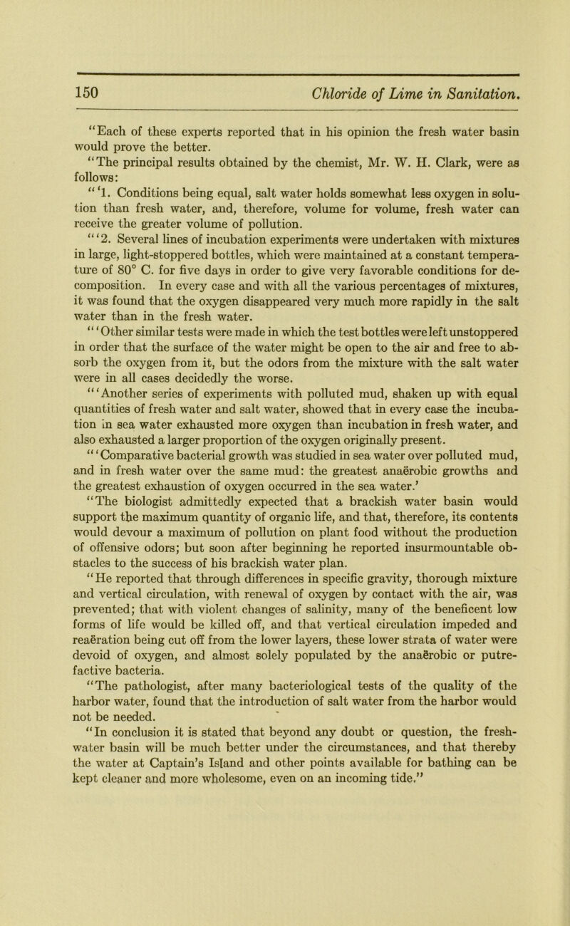 “Each of these experts reported that in his opinion the fresh water basin would prove the better. “The principal results obtained by the chemist, Mr. W. H. Clark, were as follows: “ ‘l. Conditions being equal, salt water holds somewhat less oxygen in solu- tion than fresh water, and, therefore, volume for volume, fresh water can receive the greater volume of pollution. “ ‘2. Several lines of incubation experiments were undertaken with mixtures in large, light-stoppered bottles, which were maintained at a constant tempera- ture of 80° C. for five days in order to give very favorable conditions for de- composition. In every case and with all the various percentages of mixtures, it was found that the oxygen disappeared very much more rapidly in the salt water than in the fresh water. “ ‘Other similar tests were made in which the test bottles were left unstoppered in order that the surface of the water might be open to the air and free to ab- sorb the oxygen from it, but the odors from the mixture with the salt water were in all cases decidedly the worse. “‘Another series of experiments with polluted mud, shaken up with equal quantities of fresh water and salt water, showed that in every case the incuba- tion In sea water exhausted more oxygen than incubation in fresh water, and also exhausted a larger proportion of the oxygen originally present. “ ‘ Comparative bacterial growth was studied in sea water over polluted mud, and in fresh water over the same mud: the greatest anaerobic growths and the greatest exhaustion of oxygen occurred in the sea water.’ “The biologist admittedly expected that a brackish water basin would support the maximum quantity of organic life, and that, therefore, its contents would devour a maximum of pollution on plant food without the production of offensive odors; but soon after beginning he reported insurmountable ob- stacles to the success of his brackish water plan. “He reported that through differences in specific gravity, thorough mixture and vertical circulation, with renewal of oxygen by contact with the air, was prevented; that with violent changes of salinity, many of the beneficent low forms of fife would be killed off, and that vertical circulation impeded and reaeration being cut off from the lower layers, these lower strata of water were devoid of oxygen, and almost solely populated by the anaerobic or putre- factive bacteria. “The pathologist, after many bacteriological tests of the quahty of the harbor water, found that the introduction of salt water from the harbor would not be needed. “In conclusion it is stated that beyond any doubt or question, the fresh- water basin will be much better imder the circumstances, and that thereby the water at Captain’s Island and other points available for bathing can be kept cleaner and more wholesome, even on an incoming tide,”