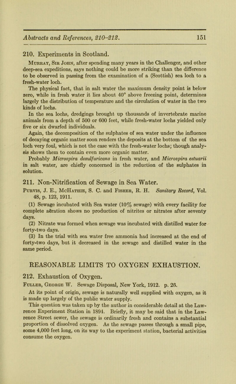 210. Experiments in Scotland. Murray, Sir John, after spending many years in the Challenger, and other deep-sea expeditions, says nothing could be more striking than the difference to be observed in passing from the examination of a (Scottish) sea loch to a fresh-water loch. The physical fact, that in salt water the maximum density point is below zero, while in fresh water it lies about 40° above freezing point, determines largely the distribution of temperature and the circulation of water in the two kinds of lochs. In the sea lochs, dredgings brought up thousands of invertebrate marine animals from a depth of 500 or 600 feet, while fresh-water lochs yielded only five or six dwarfed individuals. Again, the decomposition of the sulphates of sea water under the influence of decaying organic matter soon renders the deposits at the bottom of the sea loch very foul, which is not the case with the fresh-water lochs; though analy- sis shows them to contain even more organic matter. Probably Microspira desulfuricans in fresh water, and Microspira estuarii in salt water, are chiefly concerned in the reduction of the sulphates in solution. 211. Non-Nitrification of Sewage in Sea Water. Purvis, J. E., McHathie, S. C. and Fisher, R. H. Sanitary Record, Vol. 48, p. 123, 1911. (1) Sewage incubated with Sea water (10% sewage) with every facihty for complete aeration shows no production of nitrites or nitrates after seventy days. (2) Nitrate was formed when sewage was incubated with distilled water for forty-two days. (3) In the trial with sea water free ammonia had increased at the end of forty-two days, but it decreased in the sewage and distilled water in the same period. REASONABLE LIMITS TO OXYGEN EXHAUSTION. 212. Exhaustion of Oxygen. Fuller, George W. Sewage Disposal, New York, 1912. p. 26. At its point of origin, sewage is naturally weU supplied with oxygen, as it is made up largely of the public water supply. This question was taken up by the author in considerable detail at the Law- rence Experiment Station in 1894. Briefly, it may be said that in the Law- rence Street sewer, the sewage is ordinarily fresh and contains a substantial proportion of dissolved oxygen. As the sewage passes through a small pipe, some 4,000 feet long, on its way to the experiment station, bacterial activities consume the oxygen.