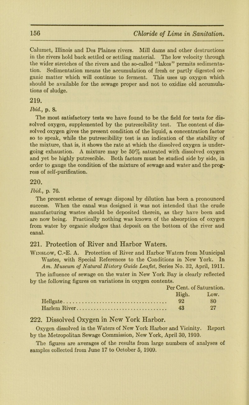 Calumet, Illinois and Des Plaines rivers. Mill dams and other destructions in the rivers hold back settled or settling material. The low velocity through the wider stretches of the rivers and the so-called “lakes” permits sedimenta- tion. Sedimentation means the accumulation of fresh or partly digested or- ganic matter which will continue to ferment. This uses up oxygen which should be available for the sewage proper and not to oxidize old accumula- tions of sludge. 219. Ihid., p. 8. The most satisfactory tests we have found to be the field for tests for dis- solved oxygen, supplemented by the putrescibility test. The content of dis- solved oxygen gives the present condition of the liquid, a concentration factor so to speak, while the putrescibility test is an indication of the stability of the mixture, that is, it shows the rate at which the dissolved oxygen is under- going exhaustion. A mixture may be 50% saturated with dissolved oxygen and yet be highly putrescible. Both factors must be studied side by side, in order to gauge the condition of the mixture of sewage and water and the prog- ress of self-purification. 220. Ibid., p. 76. The present scheme of sewage disposal by dilution has been a pronounced success. When the canal was designed it was not intended that the crude manufacturing wastes should be deposited therein, as they have been and are now being. Practically nothing was known of the absorption of oxygen from water by organic sludges that deposit on the bottom of the river and canal. 221. Protection of River and Harbor Waters. Winslow, C.-E. A. Protection of River and Harbor Waters from Municipal Wastes, with Special Pteferences to the Conditions in New Aork. In Am. Museum of Natural History Guide Leaflet, Series No. 32, April, 1911. The influence of sewage on the water in New York Bay is clearly reflected by the following figures on variations in oxygen contents. Per Cent, of Saturation. High. Low. Hellgate 92 80 Harlem River 43 27 222. Dissolved Oxygen in New York Harbor. Oxygen dissolved in the Waters of New York Harbor and Vicinity. Report by the Metropolitan Sewage Commission, New York, April 30, 1910. The figures are averages of the results from large numbers of analyses of samples collected from June 17 to October 5, 1909.