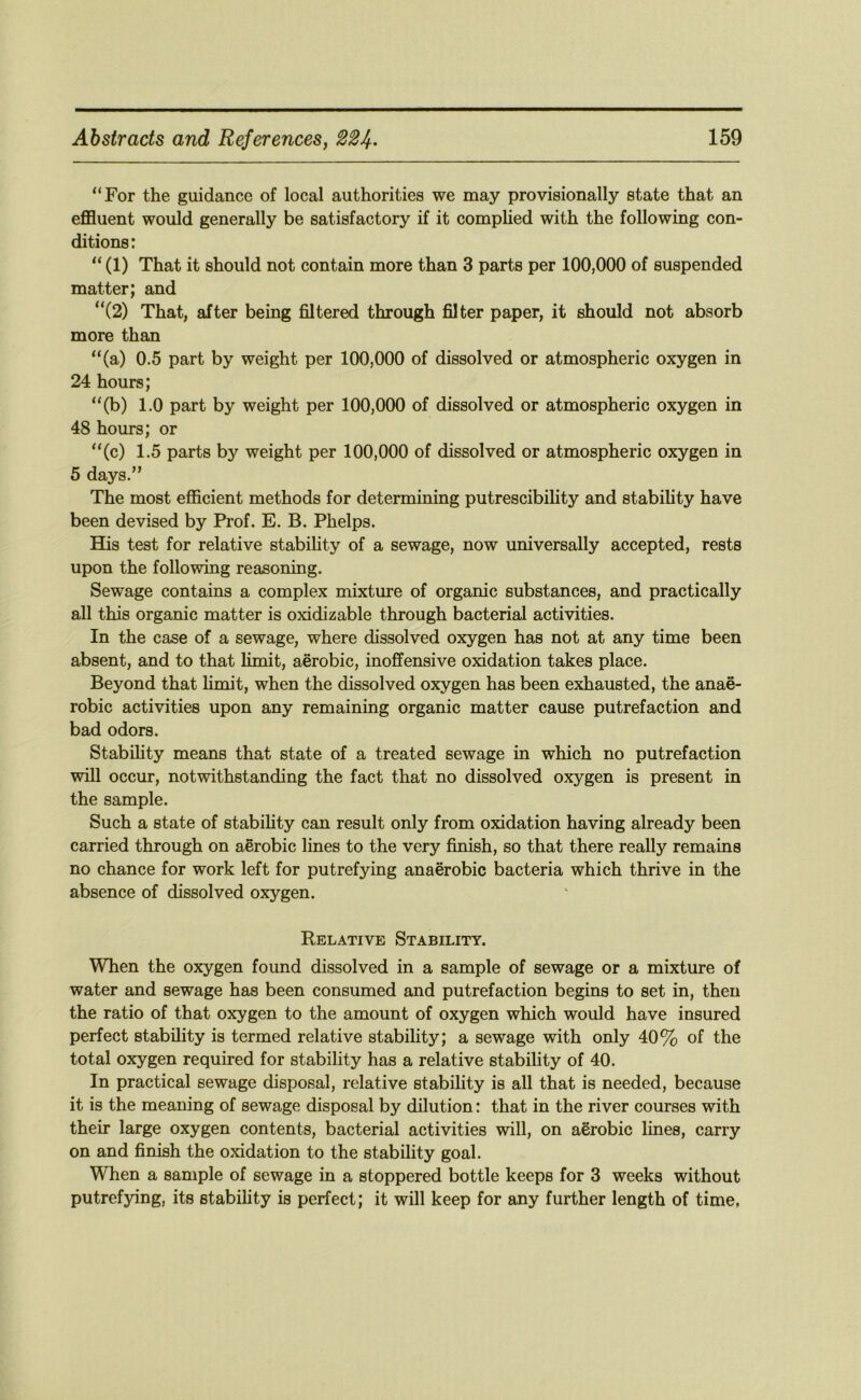 “For the guidance of local authorities we may provisionally state that an effluent would generally be satisfactory if it comphed with the following con- ditions: “ (1) That it should not contain more than 3 parts per 100,000 of suspended matter; and “(2) That, after being filtered through filter paper, it should not absorb more than “(a) 0.5 part by weight per 100,000 of dissolved or atmospheric oxygen in 24 hours; “(b) 1.0 part by weight per 100,000 of dissolved or atmospheric oxygen in 48 hours; or “(c) 1.5 parts by weight per 100,000 of dissolved or atmospheric oxygen in 5 days.” The most efficient methods for determining putrescibility and stabihty have been devised by Prof. E. B. Phelps. His test for relative stability of a sewage, now universally accepted, rests upon the following reasoning. Sewage contains a complex mixture of organic substances, and practically all this organic matter is oxidizable through bacterial activities. In the case of a sewage, where dissolved oxygen has not at any time been absent, and to that limit, aerobic, inoffensive oxidation takes place. Beyond that limit, when the dissolved oxygen has been exhausted, the anae- robic activities upon any remaining organic matter cause putrefaction and bad odors. Stability means that state of a treated sewage in which no putrefaction will occur, notwithstanding the fact that no dissolved oxygen is present in the sample. Such a state of stability can result only from oxidation having already been carried through on aerobic lines to the very finish, so that there really remains no chance for work left for putrefying anaerobic bacteria which thrive in the absence of dissolved oxygen. Relative Stability. When the oxygen found dissolved in a sample of sewage or a mixture of water and sewage has been consumed and putrefaction begins to set in, then the ratio of that oxygen to the amount of oxygen which would have insured perfect stability is termed relative stability; a sewage with only 40% of the total oxygen required for stability has a relative stability of 40. In practical sewage disposal, relative stability is all that is needed, because it is the meaning of sewage disposal by dilution: that in the river courses with their large oxygen contents, bacterial activities will, on aerobic lines, carry on and finish the oxidation to the stability goal. When a sample of sewage in a stoppered bottle keeps for 3 weeks without putrefying, its stability is perfect; it will keep for any further length of time,