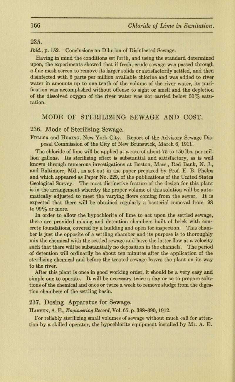 235. IMd., p. 152. Conclusions on Dilution of Disinfected Sewage. Having in mind the conditions set forth, and using the standard determined upon, the experiments showed that if fresh, crude sewage was passed through a fine mesh screen to remove its larger solids or satisfactorily settled, and then disinfected with 6 parts per million available chlorine and was added to river water in amounts up to one tenth of the volume of the river water, its puri- fication was accomplished without offense to sight or smell and the depletion of the dissolved oxygen of the river water was not carried below 50% satu- ration. MODE OF STERILIZING SEWAGE AND COST. 236. Mode of Sterilizing Sewage. Fuller and Herinq, New York City. Report of the Advisory Sewage Dis- posal Commission of the City of New Brunswick, March 6, 1911. The chloride of lime will be applied at a rate of about 75 to 150 lbs. per mil- lion gallons. Its sterilizing effect is substantial and satisfactory, as is well known through numerous investigations at Boston, Mass., Red Bank, N. J., and Baltimore, Md., as set out in the paper prepared by Prof. E. B. Phelps and which appeared as Paper No. 229, of the publications of the United States Geological Survey. The most distinctive feature of the design for this plant is in the arrangement whereby the proper volume of this solution will be auto- matically adjusted to meet the varying flows coming from the sewer. It is expected that there will be obtained regularly a bacterial removal from 98 to 99% or more. In order to allow the hypochlorite of hme to act upon the settled sewage, therf3 are provided mixing and detention chambers built of brick with con- crete foundations, covered by a building and open for inspection. This cham- ber is just the opposite of a setthng chamber and its purpose is to thoroughly mix the chemical with the settled sewage and have the latter flow at a velocity such that there will be substantially no deposition in the channels. The period of detention will ordinarily be about ten minutes after the application of the sterilizing chemical and before the treated sewage leaves the plant on its way to the river. After this plant is once in good working order, it should be a very easy and simple one to operate. It will be necessary twice a day or so to prepare solu- tions of the chemical and or.ce or twice a week to remove sludge from the diges- tion chambers of the settling basin. 237. Dosing Apparatus for Sewage. Hansen, A. E., Engineering Record, Vol. 65, p. 388-390,1912. For reliably sterilizing small volumes of sewage without much call for atten- tion by a skilled operator, the hypochlorite equipment installed by Mr. A. E.