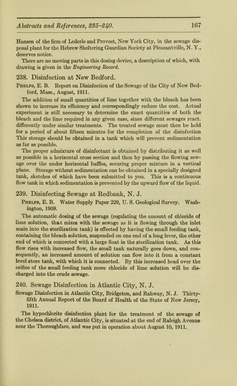 Hansen of the firm of Lederle and Provost, New York City, in the sewage dis- posal plant for the Hebrew Sheltering Guardian Society at Pleasantville, N. Y., deserves notice. There are no moving parts in this dosing device, a description of which, with drawing is given in the Engineering Record. 238. Disinfection at New Bedford. Phelps, E. B. Report on Disinfection of the Sewage of the City of New Bed- ford, Mass., August, 1911. The addition of small quantities of lime together with the bleach has been shown to increase its efficiency and correspondingly reduce the cost. Actual experiment is still necessary to determine the exact quantities of both the bleach and the lime required in any given case, since different sewages react, differently under similar treatments. The treated sewage must then be held for a period of about fiifteen minutes for the completion of the disinfection This storage should be obtained in a tank which will prevent sedimentation as far as possible. The proper admixture of disinfectant is obtained by distributing it as well as possible in a horizontal cross section and then by passing the flowing sew- age over the under horizontal baffles, securing proper mixture in a vertical plane. Storage without sedimentation can be obtained in a specially designed tank, sketches of which have been submitted to you. This is a continuous flow tank in which sedimentation is prevented by the upward flow of the liquid. 239. Disinfecting Sewage at Redbank, N. J. Phelps, E. B. Water Supply Paper 229, U. S. Geological Survey. Wash- ington, 1909. The automatic dosing of the sewage (regulating the amount of chloride of lime solution, that mixes with the sewage as it is flowing thi’ough the inlet main into the sterilization tank) is effected by having the small feeding tank, containing the bleach solution, suspended on one end of a long lever, the other end of which is connected with a large float in the sterilization tank. As this flow rises with increased flow, the small tank naturally goes down, and con- sequently, an increased amoimt of solution can flow into it from a constant level store tank, with which it is connected. By this increased head over the orifice of the small feeding tank more chloride of hme solution will be dis- charged into the crude sewage. 240. Sewage Disinfection in Atlantic City, N. J. Sewage Disinfection in Atlantic City, Bridgeton, and Rahway, N. J. Thirty- fifth Annual Report of the Board of Health of the State of New Jersey, 1911. The hypochlorite disinfection plant for the treatment of the sewage of the Chelsea district, of Atlantic City, is situated at the end of Raleigh Avenue near the Thoroughfare, and was put in operation about August 10, 1911.