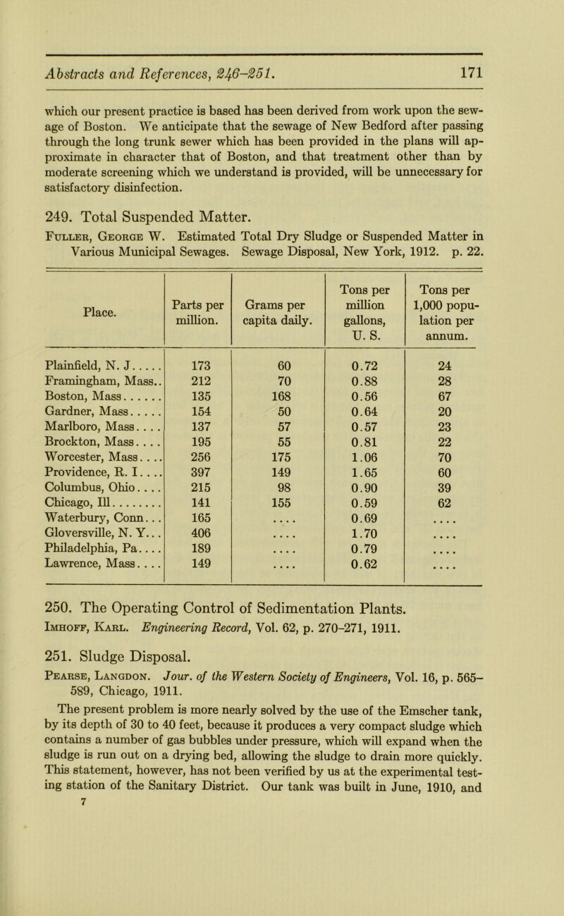 which our present practice is based has been derived from work upon the sew- age of Boston. We anticipate that the sewage of New Bedford after passing through the long trunk sewer which has been provided in the plans will ap- proximate in character that of Boston, and that treatment other than by moderate screening which we understand is provided, will be unnecessary for satisfactory disinfection. 249. Total Suspended Matter. Fuller, George W. Estimated Total Dry Sludge or Suspended Matter in Various Municipal Sewages. Sewage Disposal, New York, 1912. p. 22. Place. Parts per million. Grams per capita daily. Tons per million gallons, U. S. Tons per 1,000 popu- lation per annum. Plainfield, N. J 173 60 0.72 24 Framingham, Mass.. 212 70 0.88 28 Boston, Mass 135 168 0.56 67 Gardner, Mass 154 50 0.64 20 Marlboro, Mass.... 137 57 0.57 23 Brockton, Mass.... 195 55 0.81 22 Worcester, Mass.... 256 175 1.06 70 Providence, R. I. . .. 397 149 1.65 60 Columbus, Ohio.... 215 98 0.90 39 Chicago, 111 141 155 0.59 62 Waterbury, Conn... 165 • • • • 0.69 • • « • Gloversville, N. Y... 406 • • « • 1.70 • • • • Philadelphia, Pa.... 189 ■ • • • 0.79 • • • • Lawrence, Mass.... 149 • • • « 0.62 • « « • 250. The Operating Control of Sedimentation Plants. Imhoff, Karl. Engineering Record, Vol. 62, p. 270-271, 1911. 251. Sludge Disposal. Pearse, Langdon. Jour, of the Western Society of Engineers, Vol. 16, p. 665- 589, Chicago, 1911. The present problem is more nearly solved by the use of the Emscher tank, by its depth of 30 to 40 feet, because it produces a very compact sludge which contains a number of gas bubbles under pressure, which will expand when the sludge is run out on a drying bed, allowing the sludge to drain more quickly. This statement, however, has not been verified by us at the experimental test- ing station of the Sanitary District. Our tank was built in June, 1910, and 7