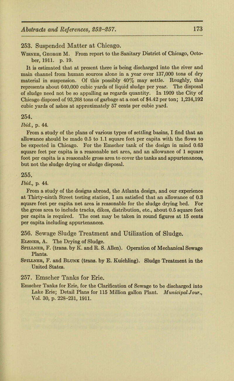 253. Suspended Matter at Chicago. WiSNER, George M. From report to the Sanitary District of Chicago, Octo- ber, 1911. p. 19. It is estimated that at present there is being discharged into the river and main channel from human sources alone in a year over 137,000 tons of dry material in suspension. Of this possibly 40% may settle. Roughly, this represents about 640,000 cubic yards of liquid sludge per year. The disposal of sludge need not be so appalling as regards quantity. In 1909 the City of Chicago disposed of 93,268 tons of garbage at a cost of $4.42 per ton; 1,234,192 cubic yards of ashes at approximately 57 cents per cubic yard. 254. Ihid., p. 44. From a study of the plans of various types of settling basins, I find that an allowance should be made 0.5 to 1.1 square feet per capita with the flows to be expected in Chicago. For the Emscher tank of the design in mind 0.63 square feet per capita is a reasonable net area, and an allowance of 1 square foot per capita is a reasonable gross area to cover the tanks and appurtenances, but not the sludge drying or sludge disposal. 255. Ihid., p. 44. From a study of the designs abroad, the Atlanta design, and our experience at Thirty-ninth Street testing station, I am satisfied that an allowance of 0.3 square feet per capita net area is reasonable for the sludge drying bed. For the gross area to include tracks, dikes, distribution, etc., about 0.5 square feet per capita is required. The cost may be taken in round figures at 15 cents per capita including appurtenances. 256. Sewage Sludge Treatment and Utilization of Sludge. Elsner, a. The Drying of Sludge. Spillner, F. (trans. by K. and R. S. Allen). Operation of Mechanical Sewage Plants. Spillner, F. and Blunk (trans. by E. Kuichling). Sludge Treatment in the United States. 257. Emscher Tanks for Erie. Emscher Tanks for Erie, for the Clarification of Sewage to be discharged into Lake Erie; Detail Plans for 115 Million gallon Plant. Munid'palJour., Vol. 30, p. 228-231, 1911.