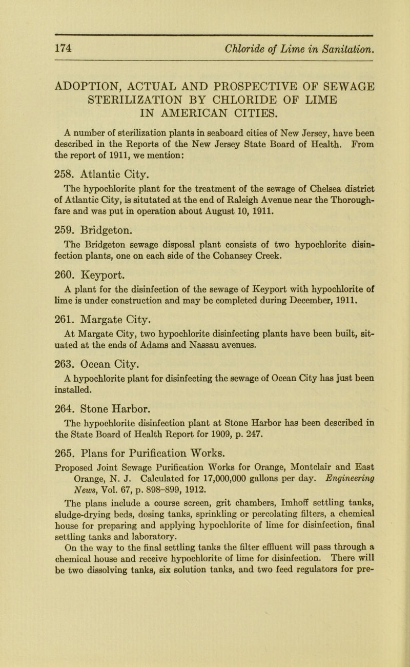 ADOPTION, ACTUAL AND PROSPECTIVE OF SEWAGE STERILIZATION BY CHLORIDE OF LIME IN AMERICAN CITIES. A number of sterilization plants in seaboard cities of New Jersey, have been described in the Reports of the New Jersey State Board of Health. From the report of 1911, we mention: 258. Atlantic City. The hypochlorite plant for the treatment of the sewage of Chelsea district of Atlantic City, is situtated at the end of Raleigh Avenue near the Thorough- fare and was put in operation about August 10, 1911. 259. Bridgeton. The Bridgeton sewage disposal plant consists of two hypochlorite disin- fection plants, one on each side of the Cohansey Creek. 260. Keyport. A plant for the disinfection of the sewage of Keyport with hypochlorite of lime is under construction and may be completed during December, 1911. 261. Margate City. At Margate City, two hypochlorite disinfecting plants have been built, sit- uated at the ends of Adams and Nassau avenues. 263. Ocean City. A hypochlorite plant for disinfecting the sewage of Ocean City has just been installed. 264. Stone Harbor. The hypochlorite disinfection plant at Stone Harbor has been described in the State Board of Health Report for 1909, p. 247. 265. Plans for Purification Works. Proposed Joint Sewage Purification Works for Orange, Montclair and East Orange, N. J. Calculated for 17,000,000 gallons per day. Engineering News, Vol. 67, p. 898-899, 1912. The plans include a course screen, grit chambers, Imhoff settling tanks, sludge-drying beds, dosing tanks, sprinkling or percolating filters, a chemical house for preparing and applying hypochlorite of lime for disinfection, final settling tanks and laboratory. On the way to the final settling tanks the filter effluent will pass through a chemical house and receive hypochlorite of hme for disinfection. There will be two dissolving tanks, six solution tanks, and two feed regulators for pre-