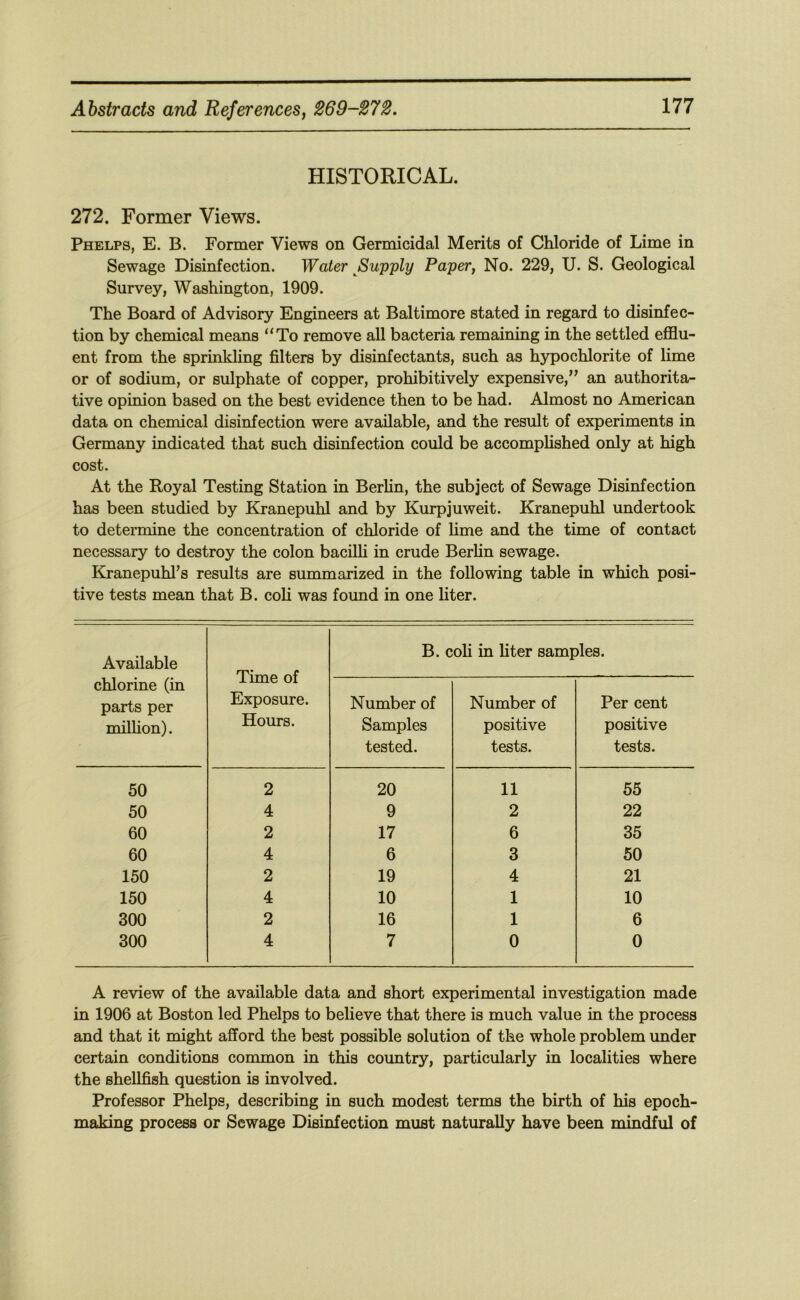 HISTORICAL. 272. Former Views. Phelps, E. B. Former Views on Germicidal Merits of Chloride of Lime in Sewage Disinfection. Water ^Supply Paper, No. 229, U. S. Geological Survey, Washington, 1909. The Board of Advisory Engineers at Baltimore stated in regard to disinfec- tion by chemical means “To remove all bacteria remaining in the settled efflu- ent from the sprinkling filters by disinfectants, such as hypochlorite of lime or of sodium, or sulphate of copper, prohibitively expensive,” an authorita- tive opinion based on the best evidence then to be had. Almost no American data on chemical disinfection were available, and the result of experiments in Germany indicated that such disinfection could be accomplished only at high cost. At the Royal Testing Station in Berlin, the subject of Sewage Disinfection has been studied by Kranepuhl and by Kurpjuweit. Kranepuhl undertook to determine the concentration of chloride of lime and the time of contact necessary to destroy the colon bacilli in crude Berlin sewage. Kranepuhl’s results are summarized in the following table in which posi- tive tests mean that B. coli was foimd in one liter. Available chlorine (in parts per million). Time of Exposure. Hours. B. coli in hter samples. Number of Samples tested. Number of positive tests. Per cent positive tests. 50 2 20 11 55 50 4 9 2 22 60 2 17 6 35 60 4 6 3 50 150 2 19 4 21 150 4 10 1 10 300 2 16 1 6 300 4 7 0 0 A review of the available data and short experimental investigation made in 1906 at Boston led Phelps to believe that there is much value in the process and that it might afford the best possible solution of the whole problem under certain conditions common in this country, particularly in localities where the shellfish question is involved. Professor Phelps, describing in such modest terms the birth of his epoch- making process or Sewage Disinfection must naturally have been mindful of