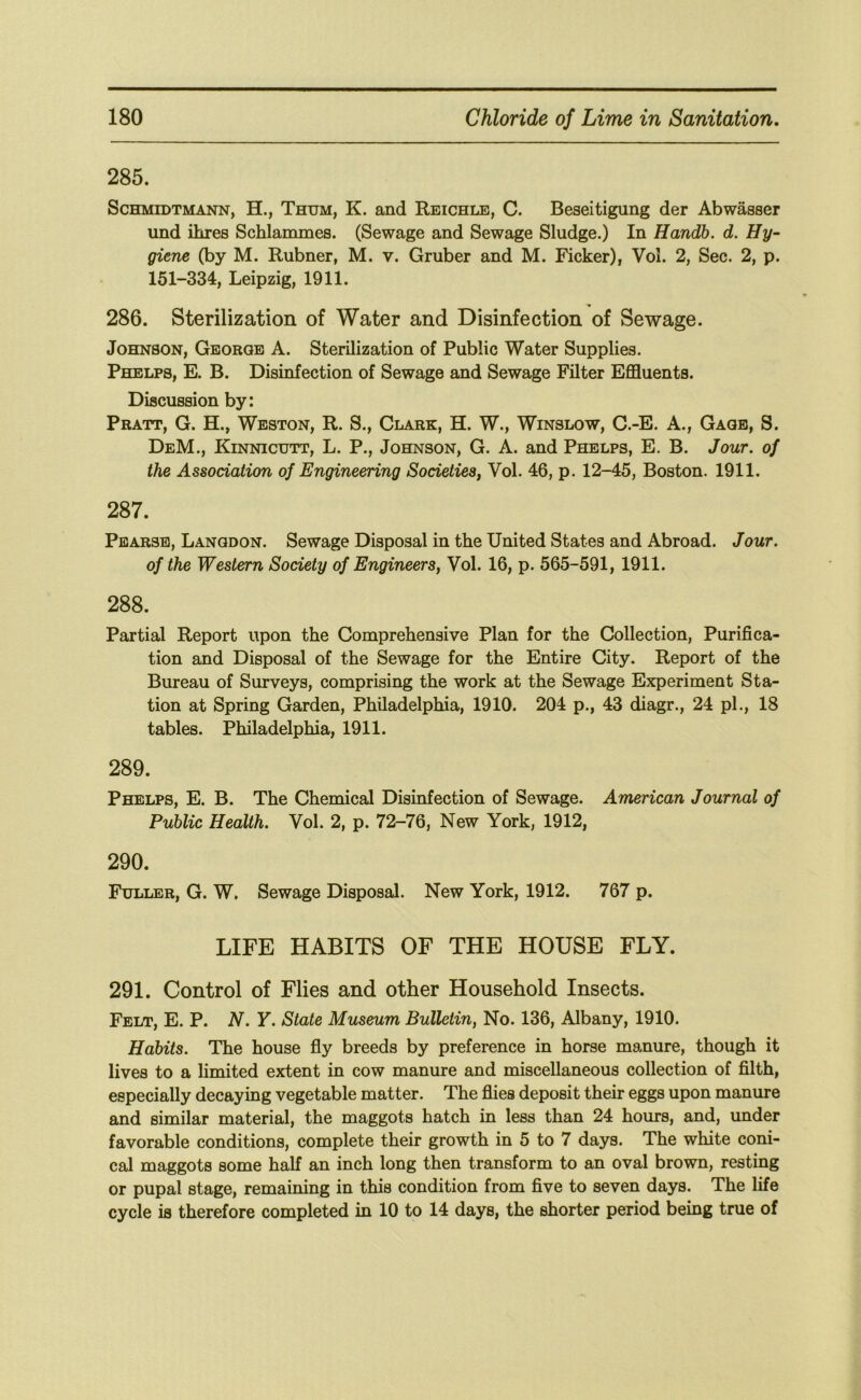 285. ScHMiDTMANN, H., Thum, K. and Reichle, C. Beseitigung der Abwasser und ihres Schlammes. (Sewage and Sewage Sludge.) In Handb. d. Hy- giene (by M. Rubner, M. v. Gruber and M. Ficker), Vol. 2, Sec. 2, p. 151-334, Leipzig, 1911. 286. Sterilization of Water and Disinfection of Sewage. Johnson, George A. Sterilization of Public Water Supplies. Phelps, E. B. Disinfection of Sewage and Sewage Filter Effluents. Discussion by: Pratt, G. H., Weston, R. S., Clark, H. W., Winslow, C.-E. A., Gage, S. DeM., Kinnicutt, L. P., Johnson, G. A. and Phelps, E. B, Jour, of the Association of Engineering Societies^ Vol. 46, p. 12-45, Boston. 1911. 287. Pearsb, Langdon. Sewage Disposal in the United States and Abroad. Jour, of the Western Society of Engineers, Vol. 16, p. 565-591, 1911. 288. Partial Report upon the Comprehensive Plan for the Collection, Purifica- tion and Disposal of the Sewage for the Entire City. Report of the Bureau of Surveys, comprising the work at the Sewage Experiment Sta- tion at Spring Garden, Philadelphia, 1910. 204 p., 43 diagr., 24 pi., 18 tables. Philadelphia, 1911. 289. Phelps, E. B. The Chemical Disinfection of Sewage. American Journal of Public Health. Vol. 2, p. 72-76, New York, 1912, 290. Fuller, G. W, Sewage Disposal. New York, 1912. 767 p. LIFE HABITS OF THE HOUSE FLY. 291. Control of Flies and other Household Insects. Felt, E. P. N. Y. State Museum Bulletin, No. 136, Albany, 1910. Habits. The house fly breeds by preference in horse manure, though it lives to a limited extent in cow manure and miscellaneous collection of filth, especially decaying vegetable matter. The flies deposit their eggs upon manure and similar material, the maggots hatch in less than 24 hours, and, under favorable conditions, complete their growth in 5 to 7 days. The white coni- cal maggots some half an inch long then transform to an oval brown, resting or pupal stage, remaining in this condition from five to seven days. The life cycle is therefore completed in 10 to 14 days, the shorter period being true of