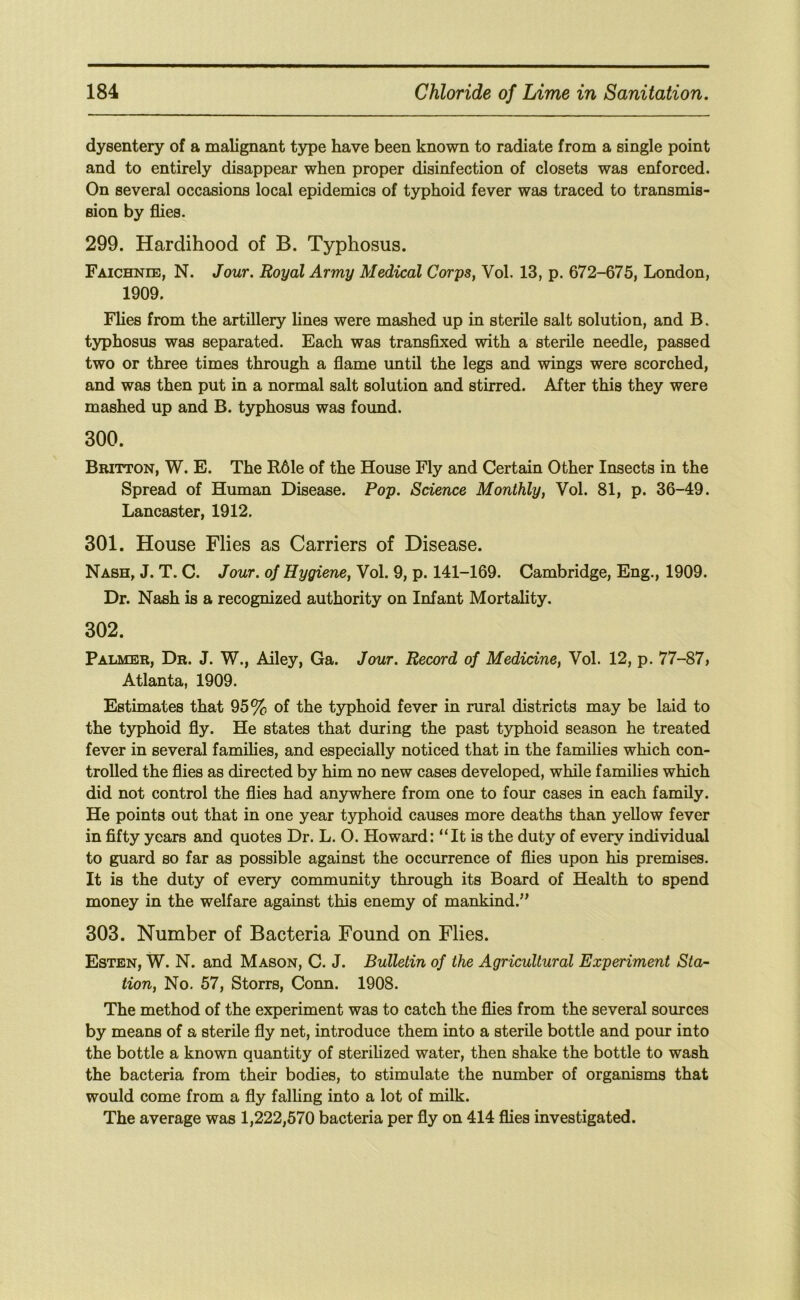 dysentery of a malignant type have been known to radiate from a single point and to entirely disappear when proper disinfection of closets was enforced. On several occasions local epidemics of typhoid fever was traced to transmis- sion by flies. 299. Hardihood of B. Typhosus. Faichnee, N. Jour. Royal Army Medical Corps, Vol. 13, p. 672-675, London, 1909. Flies from the artillery Unes were mashed up in sterile salt solution, and B. typhosus was separated. Each was transfixed with a sterile needle, passed two or three times through a flame until the legs and wings were scorched, and was then put in a normal salt solution and stirred. After this they were mashed up and B. typhosus was found. 300. Britton, W. E. The R61e of the House Fly and Certain Other Insects in the Spread of Human Disease. Pop. Science Monthly, Vol. 81, p. 36-49. Lancaster, 1912. 301. House Flies as Carriers of Disease. Nash, J. T. C. Jour, of Hygiene, Vol. 9, p. 141-169. Cambridge, Eng., 1909. Dr. Nash is a recognized authority on Infant Mortality. 302. Palmer, Dr. J. W., Alley, Ga. Jour. Record of Medicine, Vol. 12, p. 77-87, Atlanta, 1909. Estimates that 95% of the typhoid fever in rural districts may be laid to the typhoid fly. He states that during the past typhoid season he treated fever in several families, and especially noticed that in the families which con- trolled the flies as directed by him no new cases developed, while families which did not control the flies had anywhere from one to four cases in each family. He points out that in one year typhoid causes more deaths than yellow fever in fifty years and quotes Dr. L. O. Howard: “It is the duty of every individual to guard so far as possible against the occurrence of flies upon his premises. It is the duty of every community through its Board of Health to spend money in the welfare against this enemy of mankind.” 303. Number of Bacteria Found on Flies. Esten, W. N. and Mason, C. J. Bulletin of the Agricultural Experiment Sta- tion, No. 57, Storrs, Conn. 1908. The method of the experiment was to catch the flies from the several sources by means of a sterile fly net, introduce them into a sterile bottle and pour into the bottle a known quantity of sterilized water, then shake the bottle to wash the bacteria from their bodies, to stimulate the number of organisms that would come from a fly falhng into a lot of milk. The average was 1,222,570 bacteria per fly on 414 flies investigated.